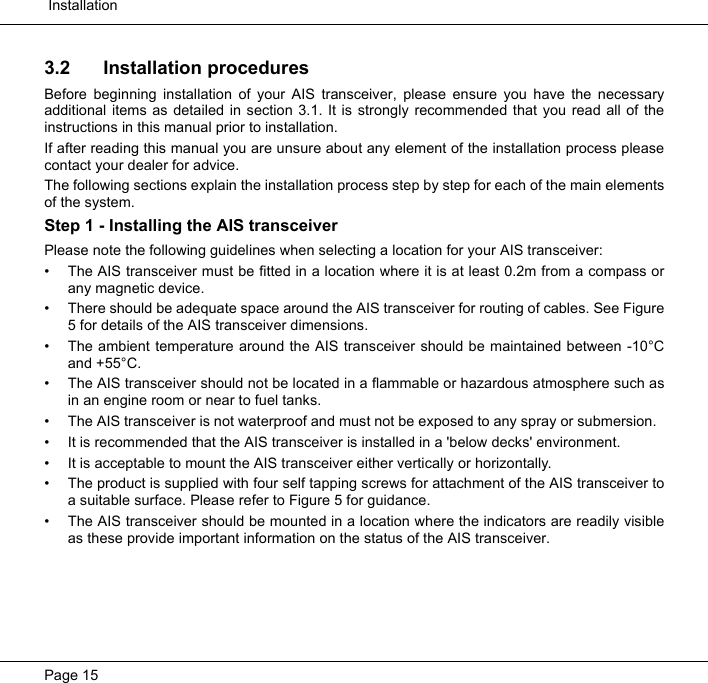  InstallationPage 153.2 Installation proceduresBefore beginning installation of your AIS transceiver, please ensure you have the necessaryadditional items as detailed in section 3.1. It is strongly recommended that you read all of theinstructions in this manual prior to installation. If after reading this manual you are unsure about any element of the installation process pleasecontact your dealer for advice.  The following sections explain the installation process step by step for each of the main elementsof the system.  Step 1 - Installing the AIS transceiverPlease note the following guidelines when selecting a location for your AIS transceiver:• The AIS transceiver must be fitted in a location where it is at least 0.2m from a compass orany magnetic device. • There should be adequate space around the AIS transceiver for routing of cables. See Figure5 for details of the AIS transceiver dimensions. • The ambient temperature around the AIS transceiver should be maintained between -10°Cand +55°C.  • The AIS transceiver should not be located in a flammable or hazardous atmosphere such asin an engine room or near to fuel tanks.  • The AIS transceiver is not waterproof and must not be exposed to any spray or submersion.  • It is recommended that the AIS transceiver is installed in a &apos;below decks&apos; environment.  • It is acceptable to mount the AIS transceiver either vertically or horizontally.  • The product is supplied with four self tapping screws for attachment of the AIS transceiver toa suitable surface. Please refer to Figure 5 for guidance.   • The AIS transceiver should be mounted in a location where the indicators are readily visibleas these provide important information on the status of the AIS transceiver.
