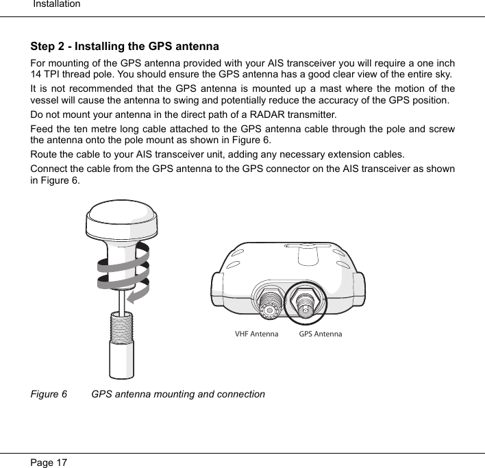  InstallationPage 17Step 2 - Installing the GPS antennaFor mounting of the GPS antenna provided with your AIS transceiver you will require a one inch14 TPI thread pole. You should ensure the GPS antenna has a good clear view of the entire sky. It is not recommended that the GPS antenna is mounted up a mast where the motion of thevessel will cause the antenna to swing and potentially reduce the accuracy of the GPS position.  Do not mount your antenna in the direct path of a RADAR transmitter. Feed the ten metre long cable attached to the GPS antenna cable through the pole and screwthe antenna onto the pole mount as shown in Figure 6. Route the cable to your AIS transceiver unit, adding any necessary extension cables.  Connect the cable from the GPS antenna to the GPS connector on the AIS transceiver as shownin Figure 6. Figure 6 GPS antenna mounting and connectionGPS AntennaVHF Antenna