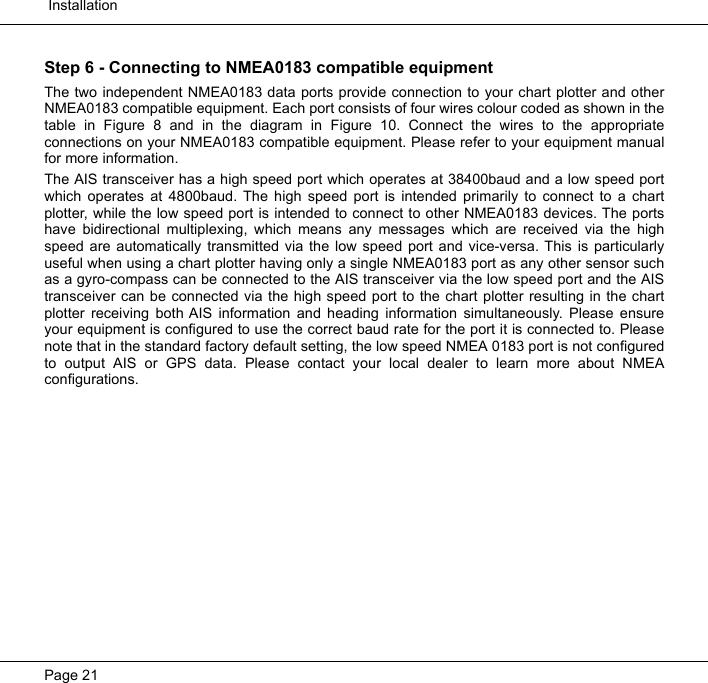  InstallationPage 21Step 6 - Connecting to NMEA0183 compatible equipmentThe two independent NMEA0183 data ports provide connection to your chart plotter and otherNMEA0183 compatible equipment. Each port consists of four wires colour coded as shown in thetable in Figure 8 and in the diagram in Figure 10. Connect the wires to the appropriateconnections on your NMEA0183 compatible equipment. Please refer to your equipment manualfor more information. The AIS transceiver has a high speed port which operates at 38400baud and a low speed portwhich operates at 4800baud. The high speed port is intended primarily to connect to a chartplotter, while the low speed port is intended to connect to other NMEA0183 devices. The portshave bidirectional multiplexing, which means any messages which are received via the highspeed are automatically transmitted via the low speed port and vice-versa. This is particularlyuseful when using a chart plotter having only a single NMEA0183 port as any other sensor suchas a gyro-compass can be connected to the AIS transceiver via the low speed port and the AIStransceiver can be connected via the high speed port to the chart plotter resulting in the chartplotter receiving both AIS information and heading information simultaneously. Please ensureyour equipment is configured to use the correct baud rate for the port it is connected to. Pleasenote that in the standard factory default setting, the low speed NMEA 0183 port is not configuredto output AIS or GPS data. Please contact your local dealer to learn more about NMEAconfigurations.