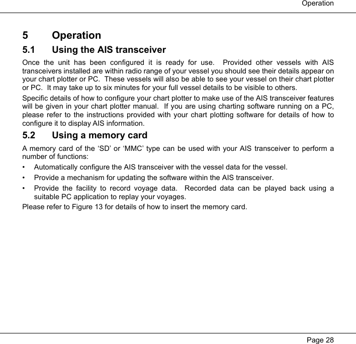  OperationPage 285 Operation5.1 Using the AIS transceiverOnce the unit has been configured it is ready for use.  Provided other vessels with AIStransceivers installed are within radio range of your vessel you should see their details appear onyour chart plotter or PC.  These vessels will also be able to see your vessel on their chart plotteror PC.  It may take up to six minutes for your full vessel details to be visible to others. Specific details of how to configure your chart plotter to make use of the AIS transceiver featureswill be given in your chart plotter manual.  If you are using charting software running on a PC,please refer to the instructions provided with your chart plotting software for details of how toconfigure it to display AIS information.  5.2 Using a memory cardA memory card of the ‘SD’ or ‘MMC’ type can be used with your AIS transceiver to perform anumber of functions:• Automatically configure the AIS transceiver with the vessel data for the vessel.• Provide a mechanism for updating the software within the AIS transceiver.• Provide the facility to record voyage data.  Recorded data can be played back using asuitable PC application to replay your voyages.Please refer to Figure 13 for details of how to insert the memory card.  