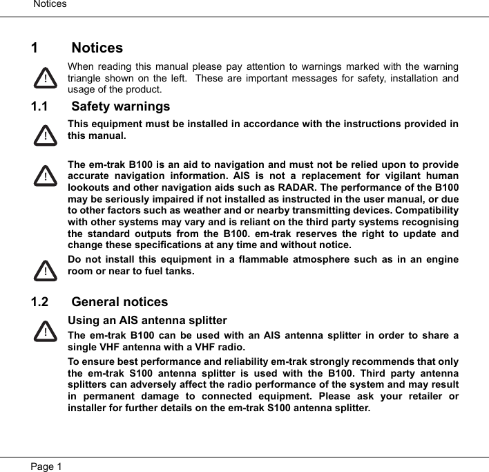  NoticesPage 11 NoticesWhen reading this manual please pay attention to warnings marked with the warningtriangle shown on the left.  These are important messages for safety, installation andusage of the product.1.1 Safety warningsThis equipment must be installed in accordance with the instructions provided inthis manual.The em-trak B100 is an aid to navigation and must not be relied upon to provideaccurate navigation information. AIS is not a replacement for vigilant humanlookouts and other navigation aids such as RADAR. The performance of the B100may be seriously impaired if not installed as instructed in the user manual, or dueto other factors such as weather and or nearby transmitting devices. Compatibilitywith other systems may vary and is reliant on the third party systems recognisingthe standard outputs from the B100. em-trak reserves the right to update andchange these specifications at any time and without notice.Do not install this equipment in a flammable atmosphere such as in an engineroom or near to fuel tanks. 1.2 General noticesUsing an AIS antenna splitterThe em-trak B100 can be used with an AIS antenna splitter in order to share asingle VHF antenna with a VHF radio.To ensure best performance and reliability em-trak strongly recommends that onlythe em-trak S100 antenna splitter is used with the B100. Third party antennasplitters can adversely affect the radio performance of the system and may resultin permanent damage to connected equipment. Please ask your retailer orinstaller for further details on the em-trak S100 antenna splitter.!!!!!
