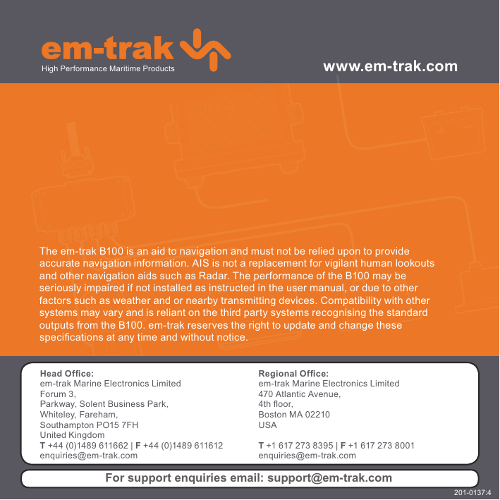 The em-trak B100 is an aid to navigation and must not be relied upon to provideaccurate navigation information. AIS is not a replacement for vigilant human lookoutsand other navigation aids such as Radar. The performance of the B100 may beseriously impaired if not installed as instructed in the user manual, or due to otherfactors such as weather and or nearby transmitting devices. Compatibility with othersystems may vary and is reliant on the third party systems recognising the standardoutputs from the B100. em-trak reserves the right to update and change thesespeci¿ cations at any time and without notice.www.em-trak.comHead Ofﬁ ce:em-trak Marine Electronics LimitedForum 3, Parkway, Solent Business Park, Whiteley, Fareham, Southampton PO15 7FH United KingdomT +44 (0)1489 611662 | F +44 (0)1489 611612enquiries@em-trak.comRegional Ofﬁ ce:em-trak Marine Electronics Limited 470 Atlantic Avenue, 4th À oor, Boston MA 02210 USAT +1 617 273 8395 | F +1 617 273 8001enquiries@em-trak.comHigh Performance Maritime ProductsFor support enquiries email: support@em-trak.com201-0137:4