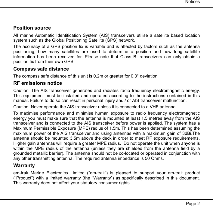 NoticesPage 2Position sourceAll marine Automatic Identification System (AIS) transceivers utilise a satellite based locationsystem such as the Global Positioning Satellite (GPS) network.  The accuracy of a GPS position fix is variable and is affected by factors such as the antennapositioning, how many satellites are used to determine a position and how long satelliteinformation has been received for. Please note that Class B transceivers can only obtain aposition fix from their own GPSCompass safe distanceThe compass safe distance of this unit is 0.2m or greater for 0.3° deviation.RF emissions noticeCaution: The AIS transceiver generates and radiates radio frequency electromagnetic energy.This equipment must be installed and operated according to the instructions contained in thismanual. Failure to do so can result in personal injury and / or AIS transceiver malfunction.  Caution: Never operate the AIS transceiver unless it is connected to a VHF antenna.  To maximise performance and minimise human exposure to radio frequency electromagneticenergy you must make sure that the antenna is mounted at least 1.5 metres away from the AIStransceiver and is connected to the AIS transceiver before power is applied. The system has aMaximum Permissible Exposure (MPE) radius of 1.5m. This has been determined assuming themaximum power of the AIS transceiver and using antennas with a maximum gain of 3dBi.Theantenna should be mounted 3.5m above the deck in order to meet RF exposure requirements.Higher gain antennas will require a greater MPE radius.  Do not operate the unit when anyone iswithin the MPE radius of the antenna (unless they are shielded from the antenna field by agrounded metallic barrier). The antenna should not be co-located or operated in conjunction withany other transmitting antenna. The required antenna impedance is 50 Ohms.Warrantyem-trak Marine Electronics Limited (“em-trak”) is pleased to support your em-trak product(“Product”) with a limited warranty (the “Warranty”) as specifically described in this document.This warranty does not affect your statutory consumer rights.