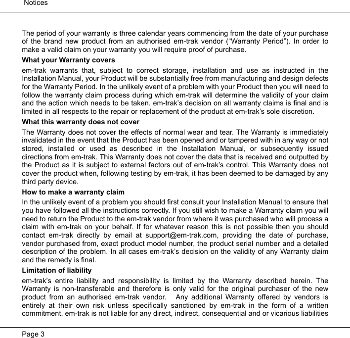  NoticesPage 3The period of your warranty is three calendar years commencing from the date of your purchaseof the brand new product from an authorised em-trak vendor (“Warranty Period”). In order tomake a valid claim on your warranty you will require proof of purchase. What your Warranty coversem-trak warrants that, subject to correct storage, installation and use as instructed in theInstallation Manual, your Product will be substantially free from manufacturing and design defectsfor the Warranty Period. In the unlikely event of a problem with your Product then you will need tofollow the warranty claim process during which em-trak will determine the validity of your claimand the action which needs to be taken. em-trak’s decision on all warranty claims is final and islimited in all respects to the repair or replacement of the product at em-trak’s sole discretion. What this warranty does not coverThe Warranty does not cover the effects of normal wear and tear. The Warranty is immediatelyinvalidated in the event that the Product has been opened and or tampered with in any way or notstored, installed or used as described in the Installation Manual, or subsequently issueddirections from em-trak. This Warranty does not cover the data that is received and outputted bythe Product as it is subject to external factors out of em-trak’s control. This Warranty does notcover the product when, following testing by em-trak, it has been deemed to be damaged by anythird party device.How to make a warranty claimIn the unlikely event of a problem you should first consult your Installation Manual to ensure thatyou have followed all the instructions correctly. If you still wish to make a Warranty claim you willneed to return the Product to the em-trak vendor from where it was purchased who will process aclaim with em-trak on your behalf. If for whatever reason this is not possible then you shouldcontact em-trak directly by email at support@em-trak.com, providing the date of purchase,vendor purchased from, exact product model number, the product serial number and a detaileddescription of the problem. In all cases em-trak’s decision on the validity of any Warranty claimand the remedy is final.Limitation of liabilityem-trak’s entire liability and responsibility is limited by the Warranty described herein. TheWarranty is non-transferable and therefore is only valid for the original purchaser of the newproduct from an authorised em-trak vendor.   Any additional Warranty offered by vendors isentirely at their own risk unless specifically sanctioned by em-trak in the form of a writtencommitment. em-trak is not liable for any direct, indirect, consequential and or vicarious liabilities