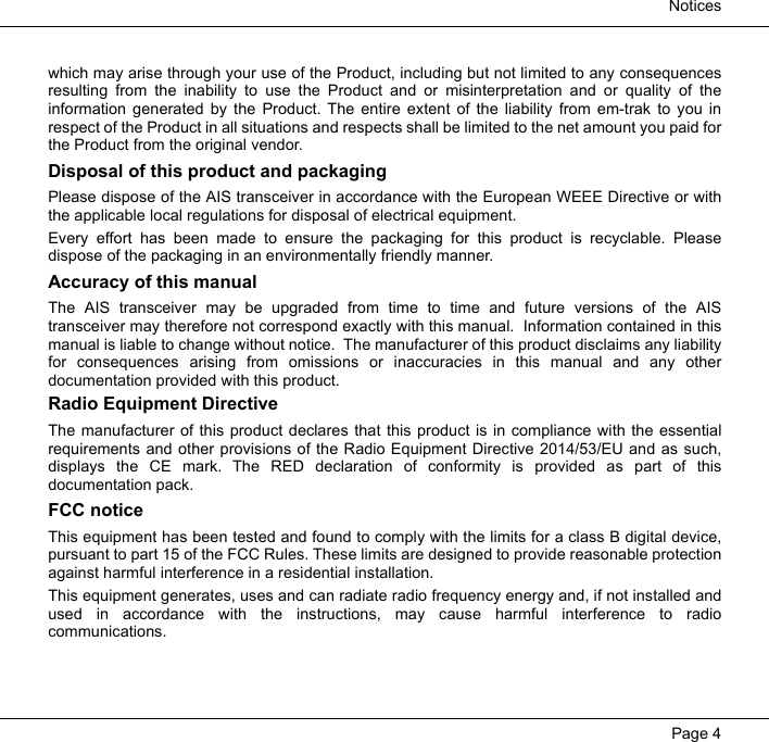  NoticesPage 4which may arise through your use of the Product, including but not limited to any consequencesresulting from the inability to use the Product and or misinterpretation and or quality of theinformation generated by the Product. The entire extent of the liability from em-trak to you inrespect of the Product in all situations and respects shall be limited to the net amount you paid forthe Product from the original vendor.Disposal of this product and packagingPlease dispose of the AIS transceiver in accordance with the European WEEE Directive or withthe applicable local regulations for disposal of electrical equipment. Every effort has been made to ensure the packaging for this product is recyclable. Pleasedispose of the packaging in an environmentally friendly manner.Accuracy of this manualThe AIS transceiver may be upgraded from time to time and future versions of the AIStransceiver may therefore not correspond exactly with this manual.  Information contained in thismanual is liable to change without notice.  The manufacturer of this product disclaims any liabilityfor consequences arising from omissions or inaccuracies in this manual and any otherdocumentation provided with this product.Radio Equipment DirectiveThe manufacturer of this product declares that this product is in compliance with the essentialrequirements and other provisions of the Radio Equipment Directive 2014/53/EU and as such,displays the CE mark. The RED declaration of conformity is provided as part of thisdocumentation pack.FCC noticeThis equipment has been tested and found to comply with the limits for a class B digital device,pursuant to part 15 of the FCC Rules. These limits are designed to provide reasonable protectionagainst harmful interference in a residential installation.This equipment generates, uses and can radiate radio frequency energy and, if not installed andused in accordance with the instructions, may cause harmful interference to radiocommunications. 