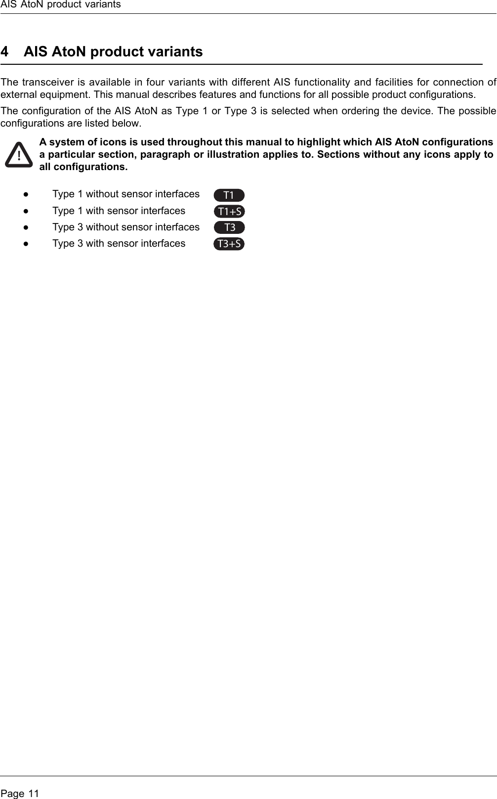 AIS AtoN product variantsPage 114 AIS AtoN product variantsThe transceiver is available in four variants with different AIS functionality and facilities for connection of external equipment. This manual describes features and functions for all possible product configurations. The configuration of the AIS AtoN as Type 1 or Type 3 is selected when ordering the device. The possible configurations are listed below. ●Type 1 without sensor interfaces ●Type 1 with sensor interfaces ●Type 3 without sensor interfaces●Type 3 with sensor interfaces!A system of icons is used throughout this manual to highlight which AIS AtoN configurations a particular section, paragraph or illustration applies to. Sections without any icons apply to all configurations.T1T1+ST3T3+S