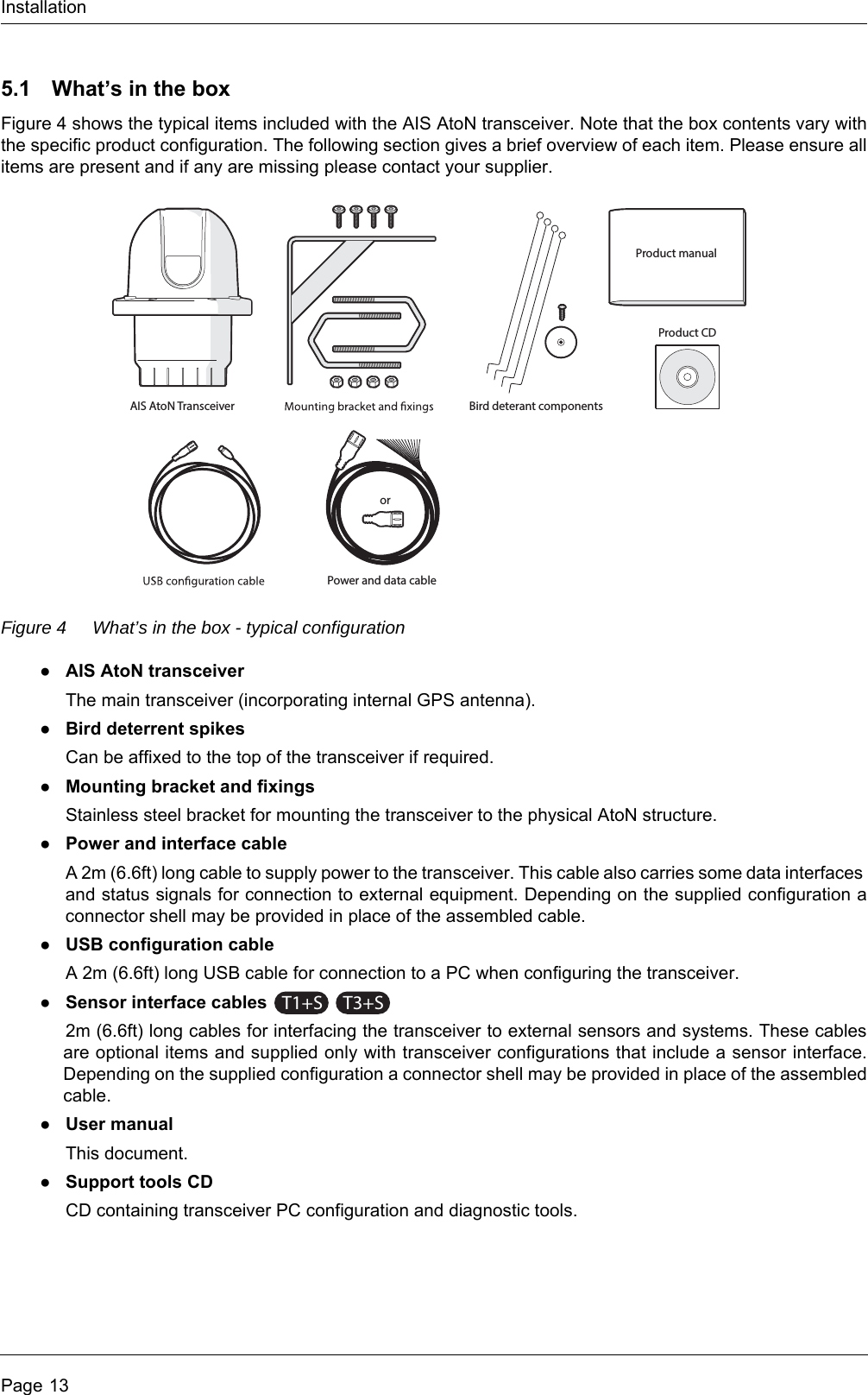 InstallationPage 135.1 What’s in the boxFigure 4 shows the typical items included with the AIS AtoN transceiver. Note that the box contents vary with the specific product configuration. The following section gives a brief overview of each item. Please ensure all items are present and if any are missing please contact your supplier.Figure 4 What’s in the box - typical configuration●AIS AtoN transceiverThe main transceiver (incorporating internal GPS antenna).●Bird deterrent spikesCan be affixed to the top of the transceiver if required.●Mounting bracket and fixingsStainless steel bracket for mounting the transceiver to the physical AtoN structure.●Power and interface cableA 2m (6.6ft) long cable to supply power to the transceiver. This cable also carries some data interfaces and status signals for connection to external equipment. Depending on the supplied configuration a connector shell may be provided in place of the assembled cable.●USB configuration cableA 2m (6.6ft) long USB cable for connection to a PC when configuring the transceiver.●Sensor interface cables 2m (6.6ft) long cables for interfacing the transceiver to external sensors and systems. These cables are optional items and supplied only with transceiver configurations that include a sensor interface. Depending on the supplied configuration a connector shell may be provided in place of the assembled cable.●User manualThis document.●Support tools CDCD containing transceiver PC configuration and diagnostic tools. Product manualAIS AtoN TransceiverPower and data cableBird deterant componentsProduct CDorT1+ST3+S