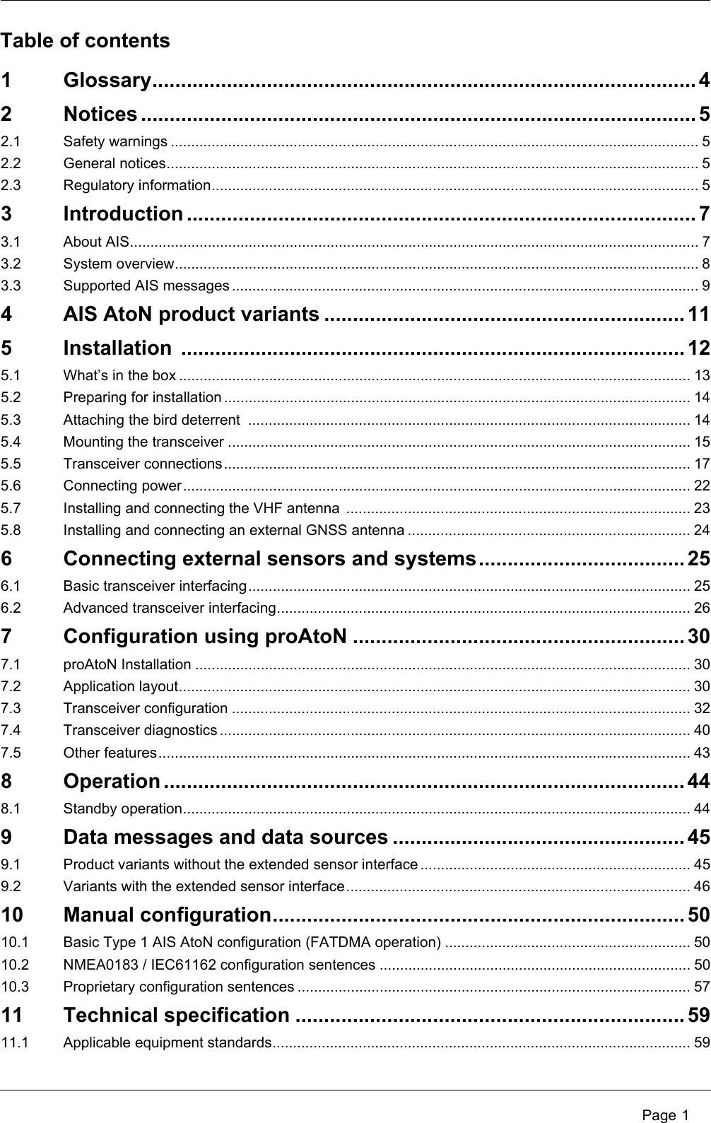  Page 11 Glossary............................................................................................... 42 Notices ................................................................................................. 52.1 Safety warnings ................................................................................................................................. 52.2 General notices.................................................................................................................................. 52.3 Regulatory information....................................................................................................................... 53 Introduction ......................................................................................... 73.1 About AIS........................................................................................................................................... 73.2 System overview................................................................................................................................ 83.3 Supported AIS messages .................................................................................................................. 94 AIS AtoN product variants ............................................................... 115 Installation ........................................................................................ 125.1 What’s in the box ............................................................................................................................. 135.2 Preparing for installation .................................................................................................................. 145.3 Attaching the bird deterrent  ............................................................................................................ 145.4 Mounting the transceiver ................................................................................................................. 155.5 Transceiver connections.................................................................................................................. 175.6 Connecting power............................................................................................................................ 225.7 Installing and connecting the VHF antenna  .................................................................................... 235.8 Installing and connecting an external GNSS antenna ..................................................................... 246 Connecting external sensors and systems.................................... 256.1 Basic transceiver interfacing............................................................................................................ 256.2 Advanced transceiver interfacing..................................................................................................... 267 Configuration using proAtoN .......................................................... 307.1 proAtoN Installation ......................................................................................................................... 307.2 Application layout............................................................................................................................. 307.3 Transceiver configuration ................................................................................................................ 327.4 Transceiver diagnostics ................................................................................................................... 407.5 Other features.................................................................................................................................. 438 Operation ........................................................................................... 448.1 Standby operation............................................................................................................................ 449 Data messages and data sources ................................................... 459.1 Product variants without the extended sensor interface .................................................................. 459.2 Variants with the extended sensor interface.................................................................................... 4610 Manual configuration........................................................................ 5010.1 Basic Type 1 AIS AtoN configuration (FATDMA operation) ............................................................ 5010.2 NMEA0183 / IEC61162 configuration sentences ............................................................................ 5010.3 Proprietary configuration sentences ................................................................................................ 5711 Technical specification .................................................................... 5911.1 Applicable equipment standards...................................................................................................... 59Table of contents