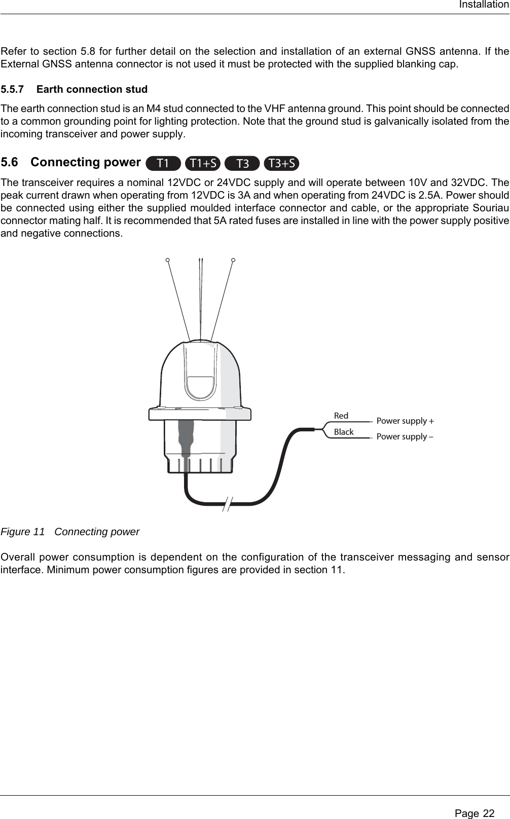 Installation Page 22Refer to section 5.8 for further detail on the selection and installation of an external GNSS antenna. If the External GNSS antenna connector is not used it must be protected with the supplied blanking cap.5.5.7 Earth connection stud The earth connection stud is an M4 stud connected to the VHF antenna ground. This point should be connected to a common grounding point for lighting protection. Note that the ground stud is galvanically isolated from the incoming transceiver and power supply.5.6 Connecting powerThe transceiver requires a nominal 12VDC or 24VDC supply and will operate between 10V and 32VDC. The peak current drawn when operating from 12VDC is 3A and when operating from 24VDC is 2.5A. Power should be connected using either the supplied moulded interface connector and cable, or the appropriate Souriau connector mating half. It is recommended that 5A rated fuses are installed in line with the power supply positive and negative connections.Figure 11 Connecting powerOverall power consumption is dependent on the configuration of the transceiver messaging and sensor interface. Minimum power consumption figures are provided in section 11.T1 T1+ST3T3+SRedBlackPower supply +Power supply –