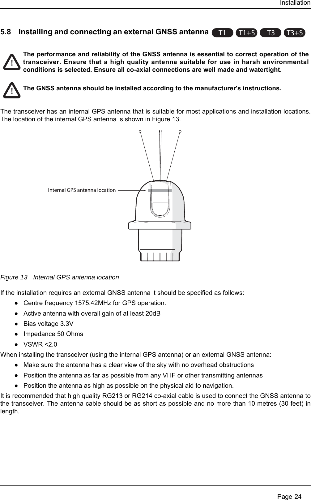 Installation Page 245.8 Installing and connecting an external GNSS antennaThe transceiver has an internal GPS antenna that is suitable for most applications and installation locations. The location of the internal GPS antenna is shown in Figure 13.Figure 13 Internal GPS antenna locationIf the installation requires an external GNSS antenna it should be specified as follows:●Centre frequency 1575.42MHz for GPS operation. ●Active antenna with overall gain of at least 20dB●Bias voltage 3.3V●Impedance 50 Ohms●VSWR &lt;2.0When installing the transceiver (using the internal GPS antenna) or an external GNSS antenna:●Make sure the antenna has a clear view of the sky with no overhead obstructions●Position the antenna as far as possible from any VHF or other transmitting antennas●Position the antenna as high as possible on the physical aid to navigation.It is recommended that high quality RG213 or RG214 co-axial cable is used to connect the GNSS antenna to the transceiver. The antenna cable should be as short as possible and no more than 10 metres (30 feet) in length.T1 T1+ST3T3+S!The performance and reliability of the GNSS antenna is essential to correct operation of the transceiver. Ensure that a high quality antenna suitable for use in harsh environmental conditions is selected. Ensure all co-axial connections are well made and watertight.!The GNSS antenna should be installed according to the manufacturer&apos;s instructions.Internal GPS antenna location