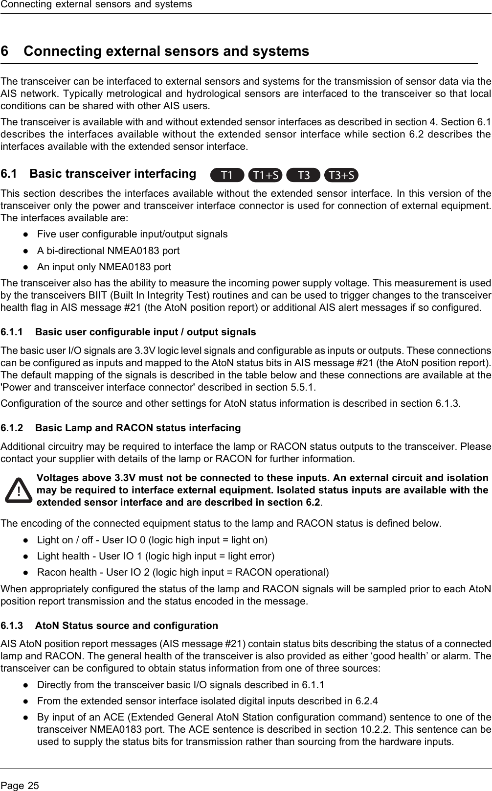 Connecting external sensors and systemsPage 256 Connecting external sensors and systemsThe transceiver can be interfaced to external sensors and systems for the transmission of sensor data via the AIS network. Typically metrological and hydrological sensors are interfaced to the transceiver so that local conditions can be shared with other AIS users.The transceiver is available with and without extended sensor interfaces as described in section 4. Section 6.1 describes the interfaces available without the extended sensor interface while section 6.2 describes the interfaces available with the extended sensor interface.6.1 Basic transceiver interfacingThis section describes the interfaces available without the extended sensor interface. In this version of the transceiver only the power and transceiver interface connector is used for connection of external equipment. The interfaces available are:●Five user configurable input/output signals●A bi-directional NMEA0183 port●An input only NMEA0183 portThe transceiver also has the ability to measure the incoming power supply voltage. This measurement is used by the transceivers BIIT (Built In Integrity Test) routines and can be used to trigger changes to the transceiver health flag in AIS message #21 (the AtoN position report) or additional AIS alert messages if so configured.6.1.1 Basic user configurable input / output signalsThe basic user I/O signals are 3.3V logic level signals and configurable as inputs or outputs. These connections can be configured as inputs and mapped to the AtoN status bits in AIS message #21 (the AtoN position report). The default mapping of the signals is described in the table below and these connections are available at the &apos;Power and transceiver interface connector&apos; described in section 5.5.1.Configuration of the source and other settings for AtoN status information is described in section 6.1.3.6.1.2 Basic Lamp and RACON status interfacingAdditional circuitry may be required to interface the lamp or RACON status outputs to the transceiver. Please contact your supplier with details of the lamp or RACON for further information. The encoding of the connected equipment status to the lamp and RACON status is defined below.●Light on / off - User IO 0 (logic high input = light on)●Light health - User IO 1 (logic high input = light error)●Racon health - User IO 2 (logic high input = RACON operational)When appropriately configured the status of the lamp and RACON signals will be sampled prior to each AtoN position report transmission and the status encoded in the message.6.1.3 AtoN Status source and configurationAIS AtoN position report messages (AIS message #21) contain status bits describing the status of a connected lamp and RACON. The general health of the transceiver is also provided as either ‘good health’ or alarm. The transceiver can be configured to obtain status information from one of three sources:●Directly from the transceiver basic I/O signals described in 6.1.1●From the extended sensor interface isolated digital inputs described in 6.2.4●By input of an ACE (Extended General AtoN Station configuration command) sentence to one of the transceiver NMEA0183 port. The ACE sentence is described in section 10.2.2. This sentence can be used to supply the status bits for transmission rather than sourcing from the hardware inputs.T1 T1+ST3T3+S!Voltages above 3.3V must not be connected to these inputs. An external circuit and isolation may be required to interface external equipment. Isolated status inputs are available with the extended sensor interface and are described in section 6.2.