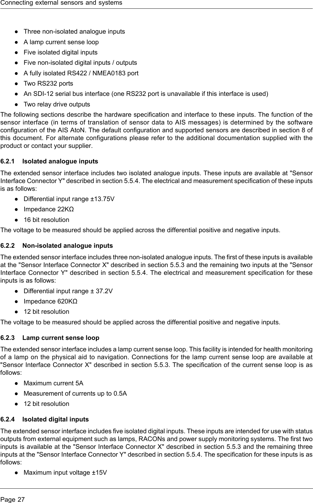 Connecting external sensors and systemsPage 27●Three non-isolated analogue inputs●A lamp current sense loop●Five isolated digital inputs●Five non-isolated digital inputs / outputs●A fully isolated RS422 / NMEA0183 port●Two RS232 ports ●An SDI-12 serial bus interface (one RS232 port is unavailable if this interface is used)●Two relay drive outputsThe following sections describe the hardware specification and interface to these inputs. The function of the sensor interface (in terms of translation of sensor data to AIS messages) is determined by the software configuration of the AIS AtoN. The default configuration and supported sensors are described in section 8 of this document. For alternate configurations please refer to the additional documentation supplied with the product or contact your supplier.6.2.1 Isolated analogue inputsThe extended sensor interface includes two isolated analogue inputs. These inputs are available at &quot;Sensor Interface Connector Y&quot; described in section 5.5.4. The electrical and measurement specification of these inputs is as follows: ●Differential input range ±13.75V●Impedance 22KΩ●16 bit resolutionThe voltage to be measured should be applied across the differential positive and negative inputs.6.2.2 Non-isolated analogue inputsThe extended sensor interface includes three non-isolated analogue inputs. The first of these inputs is available at the &quot;Sensor Interface Connector X&quot; described in section 5.5.3 and the remaining two inputs at the &quot;Sensor Interface Connector Y&quot; described in section 5.5.4. The electrical and measurement specification for these inputs is as follows:●Differential input range ± 37.2V●Impedance 620KΩ●12 bit resolutionThe voltage to be measured should be applied across the differential positive and negative inputs.6.2.3 Lamp current sense loopThe extended sensor interface includes a lamp current sense loop. This facility is intended for health monitoring of a lamp on the physical aid to navigation. Connections for the lamp current sense loop are available at &quot;Sensor Interface Connector X&quot; described in section 5.5.3. The specification of the current sense loop is as follows:●Maximum current 5A●Measurement of currents up to 0.5A●12 bit resolution6.2.4 Isolated digital inputsThe extended sensor interface includes five isolated digital inputs. These inputs are intended for use with status outputs from external equipment such as lamps, RACONs and power supply monitoring systems. The first two inputs is available at the &quot;Sensor Interface Connector X&quot; described in section 5.5.3 and the remaining three inputs at the &quot;Sensor Interface Connector Y&quot; described in section 5.5.4. The specification for these inputs is as follows:●Maximum input voltage ±15V