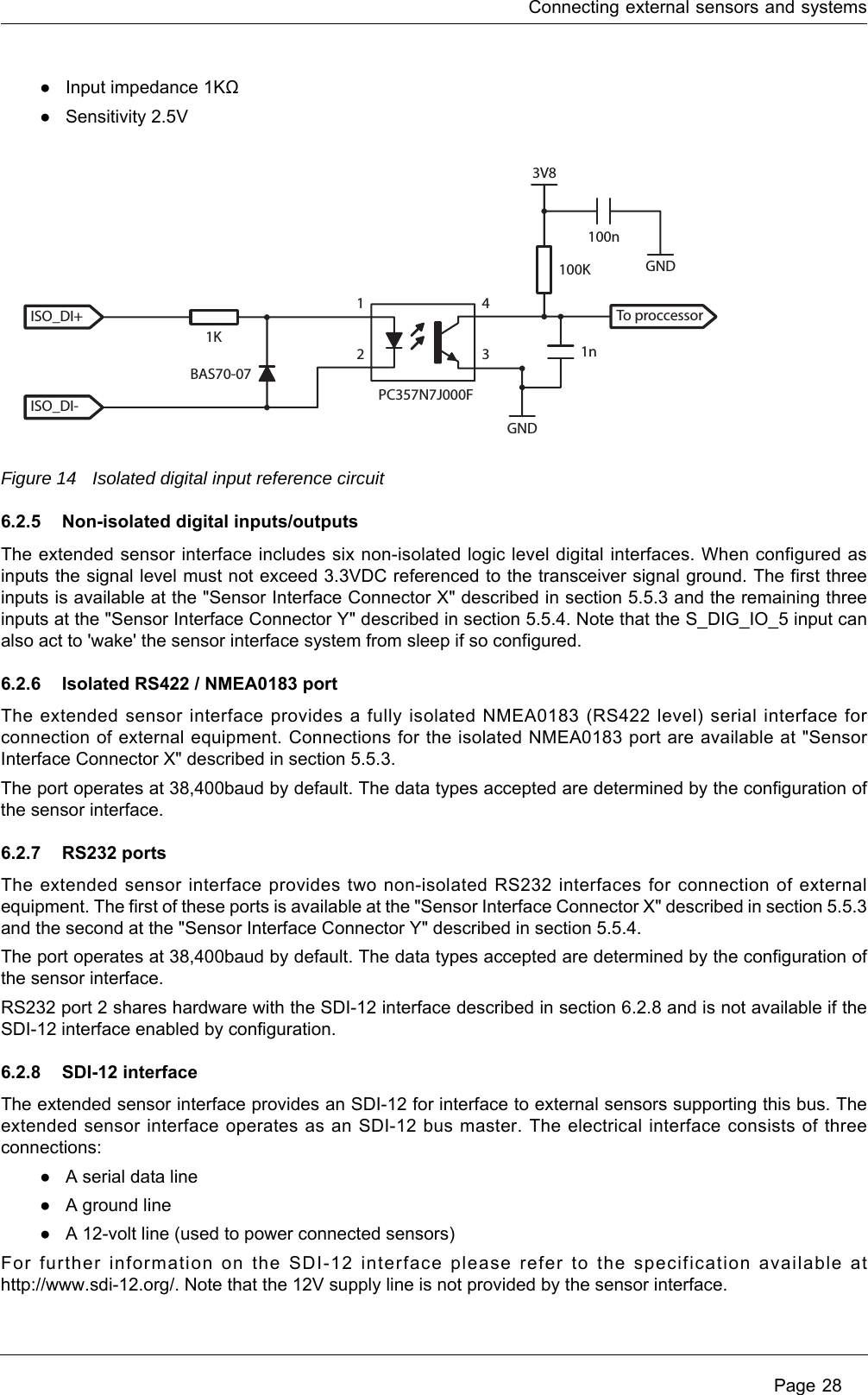 Connecting external sensors and systems Page 28●Input impedance 1KΩ●Sensitivity 2.5VFigure 14 Isolated digital input reference circuit6.2.5 Non-isolated digital inputs/outputsThe extended sensor interface includes six non-isolated logic level digital interfaces. When configured as inputs the signal level must not exceed 3.3VDC referenced to the transceiver signal ground. The first three inputs is available at the &quot;Sensor Interface Connector X&quot; described in section 5.5.3 and the remaining three inputs at the &quot;Sensor Interface Connector Y&quot; described in section 5.5.4. Note that the S_DIG_IO_5 input can also act to &apos;wake&apos; the sensor interface system from sleep if so configured.6.2.6 Isolated RS422 / NMEA0183 portThe extended sensor interface provides a fully isolated NMEA0183 (RS422 level) serial interface for connection of external equipment. Connections for the isolated NMEA0183 port are available at &quot;Sensor Interface Connector X&quot; described in section 5.5.3.The port operates at 38,400baud by default. The data types accepted are determined by the configuration of the sensor interface.6.2.7 RS232 portsThe extended sensor interface provides two non-isolated RS232 interfaces for connection of external equipment. The first of these ports is available at the &quot;Sensor Interface Connector X&quot; described in section 5.5.3 and the second at the &quot;Sensor Interface Connector Y&quot; described in section 5.5.4.The port operates at 38,400baud by default. The data types accepted are determined by the configuration of the sensor interface. RS232 port 2 shares hardware with the SDI-12 interface described in section 6.2.8 and is not available if the SDI-12 interface enabled by configuration.6.2.8 SDI-12 interfaceThe extended sensor interface provides an SDI-12 for interface to external sensors supporting this bus. The extended sensor interface operates as an SDI-12 bus master. The electrical interface consists of three connections:●A serial data line●A ground line●A 12-volt line (used to power connected sensors)For further information on the SDI-12 interface please refer to the specification available at http://www.sdi-12.org/. Note that the 12V supply line is not provided by the sensor interface.ISO_DI+ To proccessor1K100K100n1n3V8GNDGND1243BAS70-07PC357N7J000FISO_DI-