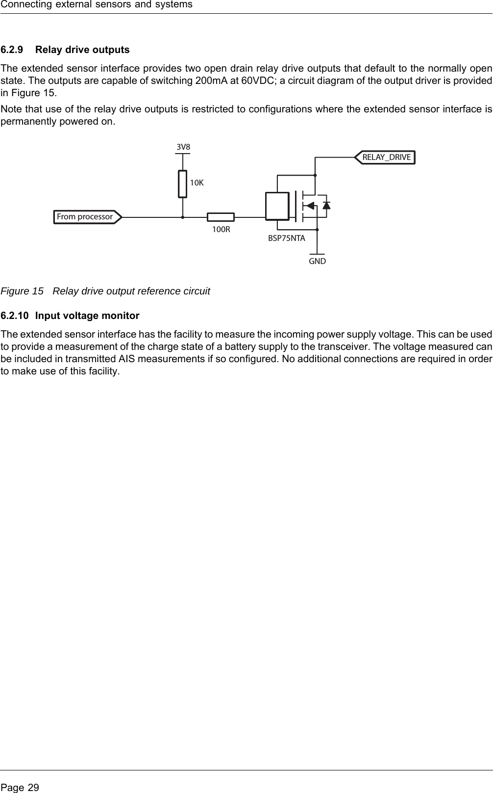 Connecting external sensors and systemsPage 296.2.9 Relay drive outputsThe extended sensor interface provides two open drain relay drive outputs that default to the normally open state. The outputs are capable of switching 200mA at 60VDC; a circuit diagram of the output driver is provided in Figure 15.Note that use of the relay drive outputs is restricted to configurations where the extended sensor interface is permanently powered on.Figure 15 Relay drive output reference circuit6.2.10 Input voltage monitorThe extended sensor interface has the facility to measure the incoming power supply voltage. This can be used to provide a measurement of the charge state of a battery supply to the transceiver. The voltage measured can be included in transmitted AIS measurements if so configured. No additional connections are required in order to make use of this facility.From processorRELAY_DRIVE10K100R3V8GNDBSP75NTA