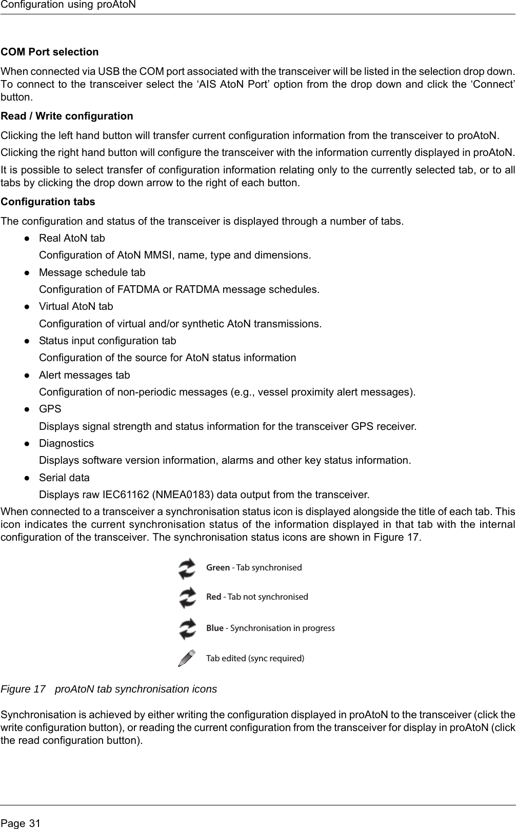 Configuration using proAtoNPage 31COM Port selectionWhen connected via USB the COM port associated with the transceiver will be listed in the selection drop down. To connect to the transceiver select the ‘AIS AtoN Port’ option from the drop down and click the ‘Connect’ button.Read / Write configurationClicking the left hand button will transfer current configuration information from the transceiver to proAtoN.Clicking the right hand button will configure the transceiver with the information currently displayed in proAtoN.It is possible to select transfer of configuration information relating only to the currently selected tab, or to all tabs by clicking the drop down arrow to the right of each button.Configuration tabsThe configuration and status of the transceiver is displayed through a number of tabs. ●Real AtoN tabConfiguration of AtoN MMSI, name, type and dimensions.●Message schedule tabConfiguration of FATDMA or RATDMA message schedules.●Virtual AtoN tabConfiguration of virtual and/or synthetic AtoN transmissions.●Status input configuration tabConfiguration of the source for AtoN status information●Alert messages tabConfiguration of non-periodic messages (e.g., vessel proximity alert messages).●GPSDisplays signal strength and status information for the transceiver GPS receiver.●DiagnosticsDisplays software version information, alarms and other key status information.●Serial dataDisplays raw IEC61162 (NMEA0183) data output from the transceiver.When connected to a transceiver a synchronisation status icon is displayed alongside the title of each tab. This icon indicates the current synchronisation status of the information displayed in that tab with the internal configuration of the transceiver. The synchronisation status icons are shown in Figure 17.Figure 17 proAtoN tab synchronisation iconsSynchronisation is achieved by either writing the configuration displayed in proAtoN to the transceiver (click the write configuration button), or reading the current configuration from the transceiver for display in proAtoN (click the read configuration button).Green - Tab synchronisedRed - Tab not synchronisedBlue - Synchronisation in progressTab edited (sync required)