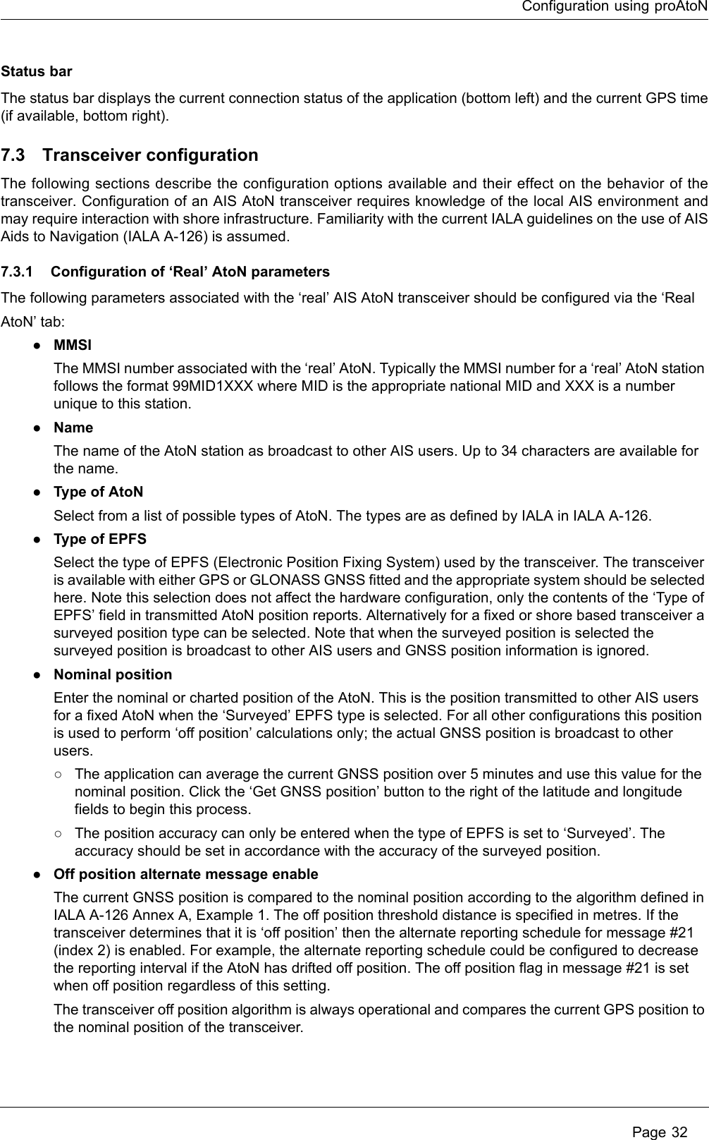 Configuration using proAtoN Page 32Status barThe status bar displays the current connection status of the application (bottom left) and the current GPS time (if available, bottom right).7.3 Transceiver configurationThe following sections describe the configuration options available and their effect on the behavior of the transceiver. Configuration of an AIS AtoN transceiver requires knowledge of the local AIS environment and may require interaction with shore infrastructure. Familiarity with the current IALA guidelines on the use of AIS Aids to Navigation (IALA A-126) is assumed.7.3.1 Configuration of ‘Real’ AtoN parametersThe following parameters associated with the ‘real’ AIS AtoN transceiver should be configured via the ‘Real AtoN’ tab:●MMSIThe MMSI number associated with the ‘real’ AtoN. Typically the MMSI number for a ‘real’ AtoN station follows the format 99MID1XXX where MID is the appropriate national MID and XXX is a number unique to this station.●NameThe name of the AtoN station as broadcast to other AIS users. Up to 34 characters are available for the name.●Type of AtoNSelect from a list of possible types of AtoN. The types are as defined by IALA in IALA A-126.●Type of EPFSSelect the type of EPFS (Electronic Position Fixing System) used by the transceiver. The transceiver is available with either GPS or GLONASS GNSS fitted and the appropriate system should be selected here. Note this selection does not affect the hardware configuration, only the contents of the ‘Type of EPFS’ field in transmitted AtoN position reports. Alternatively for a fixed or shore based transceiver a surveyed position type can be selected. Note that when the surveyed position is selected the surveyed position is broadcast to other AIS users and GNSS position information is ignored.●Nominal positionEnter the nominal or charted position of the AtoN. This is the position transmitted to other AIS users for a fixed AtoN when the ‘Surveyed’ EPFS type is selected. For all other configurations this position is used to perform ‘off position’ calculations only; the actual GNSS position is broadcast to other users. ○The application can average the current GNSS position over 5 minutes and use this value for the nominal position. Click the ‘Get GNSS position’ button to the right of the latitude and longitude fields to begin this process.○The position accuracy can only be entered when the type of EPFS is set to ‘Surveyed’. The accuracy should be set in accordance with the accuracy of the surveyed position.●Off position alternate message enableThe current GNSS position is compared to the nominal position according to the algorithm defined in IALA A-126 Annex A, Example 1. The off position threshold distance is specified in metres. If the transceiver determines that it is ‘off position’ then the alternate reporting schedule for message #21 (index 2) is enabled. For example, the alternate reporting schedule could be configured to decrease the reporting interval if the AtoN has drifted off position. The off position flag in message #21 is set when off position regardless of this setting.The transceiver off position algorithm is always operational and compares the current GPS position to the nominal position of the transceiver.
