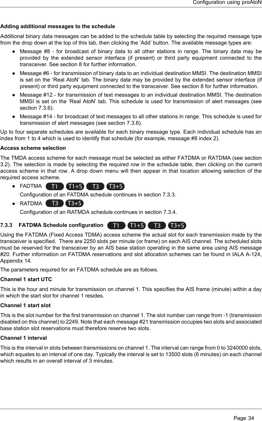 Configuration using proAtoN Page 34Adding additional messages to the scheduleAdditional binary data messages can be added to the schedule table by selecting the required message type from the drop down at the top of this tab, then clicking the ‘Add’ button. The available message types are:●Message #8 - for broadcast of binary data to all other stations in range. The binary data may be provided by the extended sensor interface (if present) or third party equipment connected to the transceiver. See section 8 for further information.●Message #6 - for transmission of binary data to an individual destination MMSI. The destination MMSI is set on the ‘Real AtoN’ tab. The binary data may be provided by the extended sensor interface (if present) or third party equipment connected to the transceiver. See section 8 for further information.●Message #12 - for transmission of text messages to an individual destination MMSI. The destination MMSI is set on the ‘Real AtoN’ tab. This schedule is used for transmission of alert messages (see section 7.3.6).●Message #14 - for broadcast of text messages to all other stations in range. This schedule is used for transmission of alert messages (see section 7.3.6).Up to four separate schedules are available for each binary message type. Each individual schedule has an index from 1 to 4 which is used to identify that schedule (for example, message #8 index 2). Access scheme selectionThe TMDA access scheme for each message must be selected as either FATDMA or RATDMA (see section 3.2). The selection is made by selecting the required row in the schedule table, then clicking on the current access scheme in that row. A drop down menu will then appear in that location allowing selection of the required access scheme. ●FADTMA Configuration of an FATDMA schedule continues in section 7.3.3.●RATDMA Configuration of an RATMDA schedule continues in section 7.3.4.7.3.3 FATDMA Schedule configuration Using the FATDMA (Fixed Access TDMA) access scheme the actual slot for each transmission made by the transceiver is specified.  There are 2250 slots per minute (or frame) on each AIS channel. The scheduled slots must be reserved for the transceiver by an AIS base station operating in the same area using AIS message #20. Further information on FATDMA reservations and slot allocation schemes can be found in IALA A-124, Appendix 14.The parameters required for an FATDMA schedule are as follows.Channel 1 start UTCThis is the hour and minute for transmission on channel 1. This specifies the AIS frame (minute) within a day in which the start slot for channel 1 resides. Channel 1 start slotThis is the slot number for the first transmission on channel 1. The slot number can range from -1 (transmission disabled on this channel) to 2249. Note that each message #21 transmission occupies two slots and associated base station slot reservations must therefore reserve two slots.Channel 1 intervalThis is the interval in slots between transmissions on channel 1. The interval can range from 0 to 3240000 slots, which equates to an interval of one day. Typically the interval is set to 13500 slots (6 minutes) on each channel which results in an overall interval of 3 minutes.T1 T1+ST3T3+ST3T3+ST1 T1+ST3T3+S