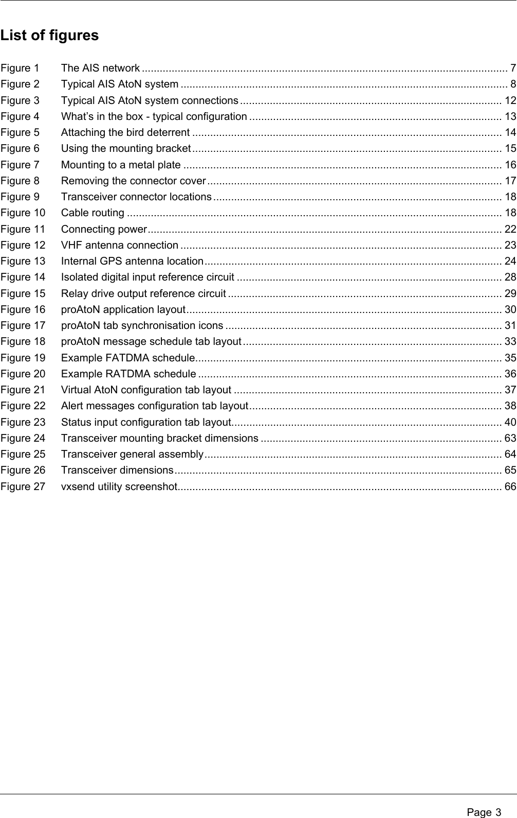  Page 3Figure 1 The AIS network ........................................................................................................................... 7Figure 2 Typical AIS AtoN system .............................................................................................................. 8Figure 3 Typical AIS AtoN system connections ........................................................................................ 12Figure 4 What’s in the box - typical configuration ..................................................................................... 13Figure 5 Attaching the bird deterrent ........................................................................................................ 14Figure 6 Using the mounting bracket........................................................................................................ 15Figure 7 Mounting to a metal plate ........................................................................................................... 16Figure 8 Removing the connector cover................................................................................................... 17Figure 9 Transceiver connector locations................................................................................................. 18Figure 10 Cable routing .............................................................................................................................. 18Figure 11 Connecting power....................................................................................................................... 22Figure 12 VHF antenna connection ............................................................................................................ 23Figure 13 Internal GPS antenna location.................................................................................................... 24Figure 14 Isolated digital input reference circuit ......................................................................................... 28Figure 15 Relay drive output reference circuit ............................................................................................ 29Figure 16 proAtoN application layout.......................................................................................................... 30Figure 17 proAtoN tab synchronisation icons ............................................................................................. 31Figure 18 proAtoN message schedule tab layout....................................................................................... 33Figure 19 Example FATDMA schedule....................................................................................................... 35Figure 20 Example RATDMA schedule ...................................................................................................... 36Figure 21 Virtual AtoN configuration tab layout .......................................................................................... 37Figure 22 Alert messages configuration tab layout..................................................................................... 38Figure 23 Status input configuration tab layout........................................................................................... 40Figure 24 Transceiver mounting bracket dimensions ................................................................................. 63Figure 25 Transceiver general assembly.................................................................................................... 64Figure 26 Transceiver dimensions.............................................................................................................. 65Figure 27 vxsend utility screenshot............................................................................................................. 66List of figures