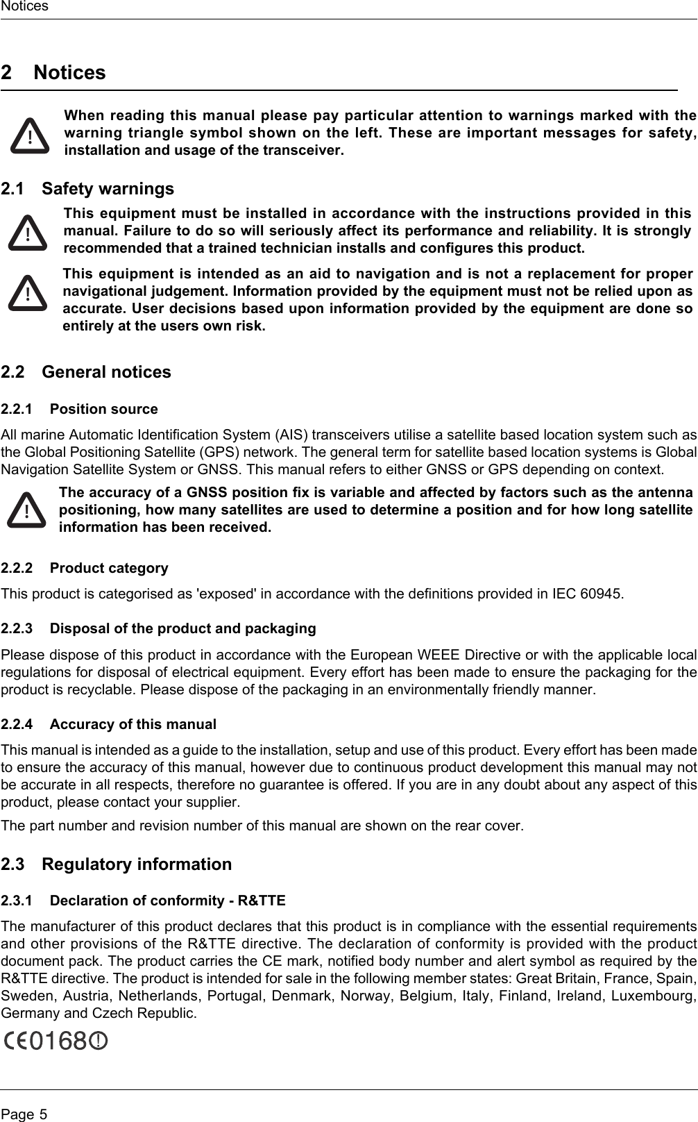 NoticesPage 52NoticesWhen reading this manual please pay particular attention to warnings marked with the warning triangle symbol shown on the left. These are important messages for safety, installation and usage of the transceiver.2.1 Safety warnings2.2 General notices2.2.1 Position sourceAll marine Automatic Identification System (AIS) transceivers utilise a satellite based location system such as the Global Positioning Satellite (GPS) network. The general term for satellite based location systems is Global Navigation Satellite System or GNSS. This manual refers to either GNSS or GPS depending on context.2.2.2 Product categoryThis product is categorised as &apos;exposed&apos; in accordance with the definitions provided in IEC 60945.2.2.3 Disposal of the product and packagingPlease dispose of this product in accordance with the European WEEE Directive or with the applicable local regulations for disposal of electrical equipment. Every effort has been made to ensure the packaging for the product is recyclable. Please dispose of the packaging in an environmentally friendly manner.2.2.4 Accuracy of this manualThis manual is intended as a guide to the installation, setup and use of this product. Every effort has been made to ensure the accuracy of this manual, however due to continuous product development this manual may not be accurate in all respects, therefore no guarantee is offered. If you are in any doubt about any aspect of this product, please contact your supplier.The part number and revision number of this manual are shown on the rear cover.2.3 Regulatory information2.3.1 Declaration of conformity - R&amp;TTEThe manufacturer of this product declares that this product is in compliance with the essential requirements and other provisions of the R&amp;TTE directive. The declaration of conformity is provided with the product document pack. The product carries the CE mark, notified body number and alert symbol as required by the R&amp;TTE directive. The product is intended for sale in the following member states: Great Britain, France, Spain, Sweden, Austria, Netherlands, Portugal, Denmark, Norway, Belgium, Italy, Finland, Ireland, Luxembourg, Germany and Czech Republic. !This equipment must be installed in accordance with the instructions provided in this manual. Failure to do so will seriously affect its performance and reliability. It is strongly recommended that a trained technician installs and configures this product.This equipment is intended as an aid to navigation and is not a replacement for proper navigational judgement. Information provided by the equipment must not be relied upon as accurate. User decisions based upon information provided by the equipment are done so entirely at the users own risk.!!!The accuracy of a GNSS position fix is variable and affected by factors such as the antenna positioning, how many satellites are used to determine a position and for how long satellite information has been received.