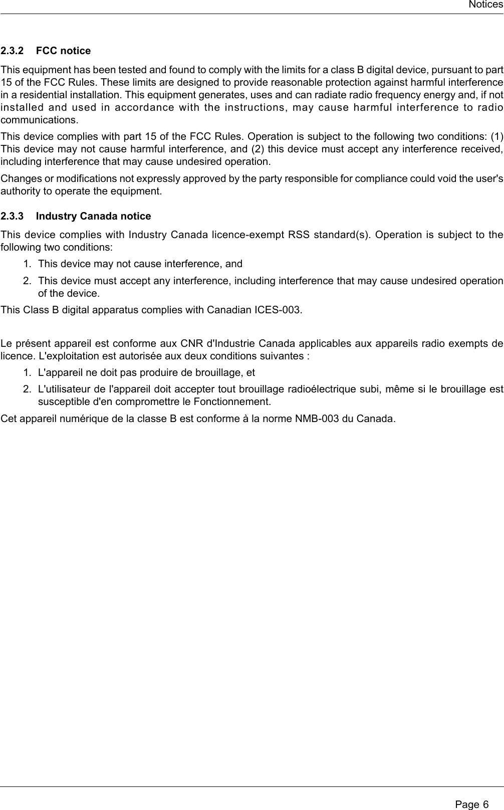 Notices Page 62.3.2 FCC noticeThis equipment has been tested and found to comply with the limits for a class B digital device, pursuant to part 15 of the FCC Rules. These limits are designed to provide reasonable protection against harmful interference in a residential installation. This equipment generates, uses and can radiate radio frequency energy and, if not installed and used in accordance with the instructions, may cause harmful interference to radio communications. This device complies with part 15 of the FCC Rules. Operation is subject to the following two conditions: (1) This device may not cause harmful interference, and (2) this device must accept any interference received, including interference that may cause undesired operation. Changes or modifications not expressly approved by the party responsible for compliance could void the user&apos;s authority to operate the equipment.2.3.3 Industry Canada noticeThis device complies with Industry Canada licence-exempt RSS standard(s). Operation is subject to the following two conditions: 1. This device may not cause interference, and 2. This device must accept any interference, including interference that may cause undesired operation of the device.This Class B digital apparatus complies with Canadian ICES-003.Le présent appareil est conforme aux CNR d&apos;Industrie Canada applicables aux appareils radio exempts de licence. L&apos;exploitation est autorisée aux deux conditions suivantes : 1. L&apos;appareil ne doit pas produire de brouillage, et 2. L&apos;utilisateur de l&apos;appareil doit accepter tout brouillage radioélectrique subi, même si le brouillage est susceptible d&apos;en compromettre le Fonctionnement.Cet appareil numérique de la classe B est conforme à la norme NMB-003 du Canada.