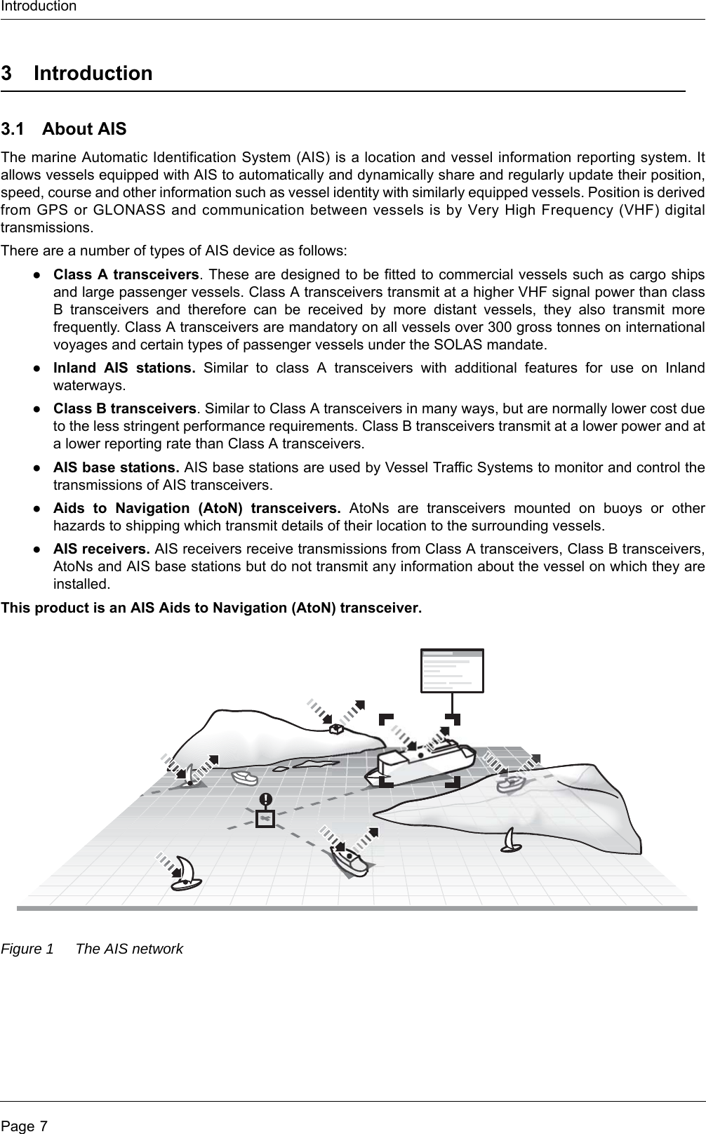 IntroductionPage 73Introduction3.1 About AISThe marine Automatic Identification System (AIS) is a location and vessel information reporting system. It allows vessels equipped with AIS to automatically and dynamically share and regularly update their position, speed, course and other information such as vessel identity with similarly equipped vessels. Position is derived from GPS or GLONASS and communication between vessels is by Very High Frequency (VHF) digital transmissions. There are a number of types of AIS device as follows:●Class A transceivers. These are designed to be fitted to commercial vessels such as cargo ships and large passenger vessels. Class A transceivers transmit at a higher VHF signal power than class B transceivers and therefore can be received by more distant vessels, they also transmit more frequently. Class A transceivers are mandatory on all vessels over 300 gross tonnes on international voyages and certain types of passenger vessels under the SOLAS mandate.   ●Inland AIS stations. Similar to class A transceivers with additional features for use on Inland waterways. ●Class B transceivers. Similar to Class A transceivers in many ways, but are normally lower cost due to the less stringent performance requirements. Class B transceivers transmit at a lower power and at a lower reporting rate than Class A transceivers. ●AIS base stations. AIS base stations are used by Vessel Traffic Systems to monitor and control the transmissions of AIS transceivers. ●Aids to Navigation (AtoN) transceivers. AtoNs are transceivers mounted on buoys or other hazards to shipping which transmit details of their location to the surrounding vessels. ●AIS receivers. AIS receivers receive transmissions from Class A transceivers, Class B transceivers, AtoNs and AIS base stations but do not transmit any information about the vessel on which they are installed. This product is an AIS Aids to Navigation (AtoN) transceiver.Figure 1 The AIS network