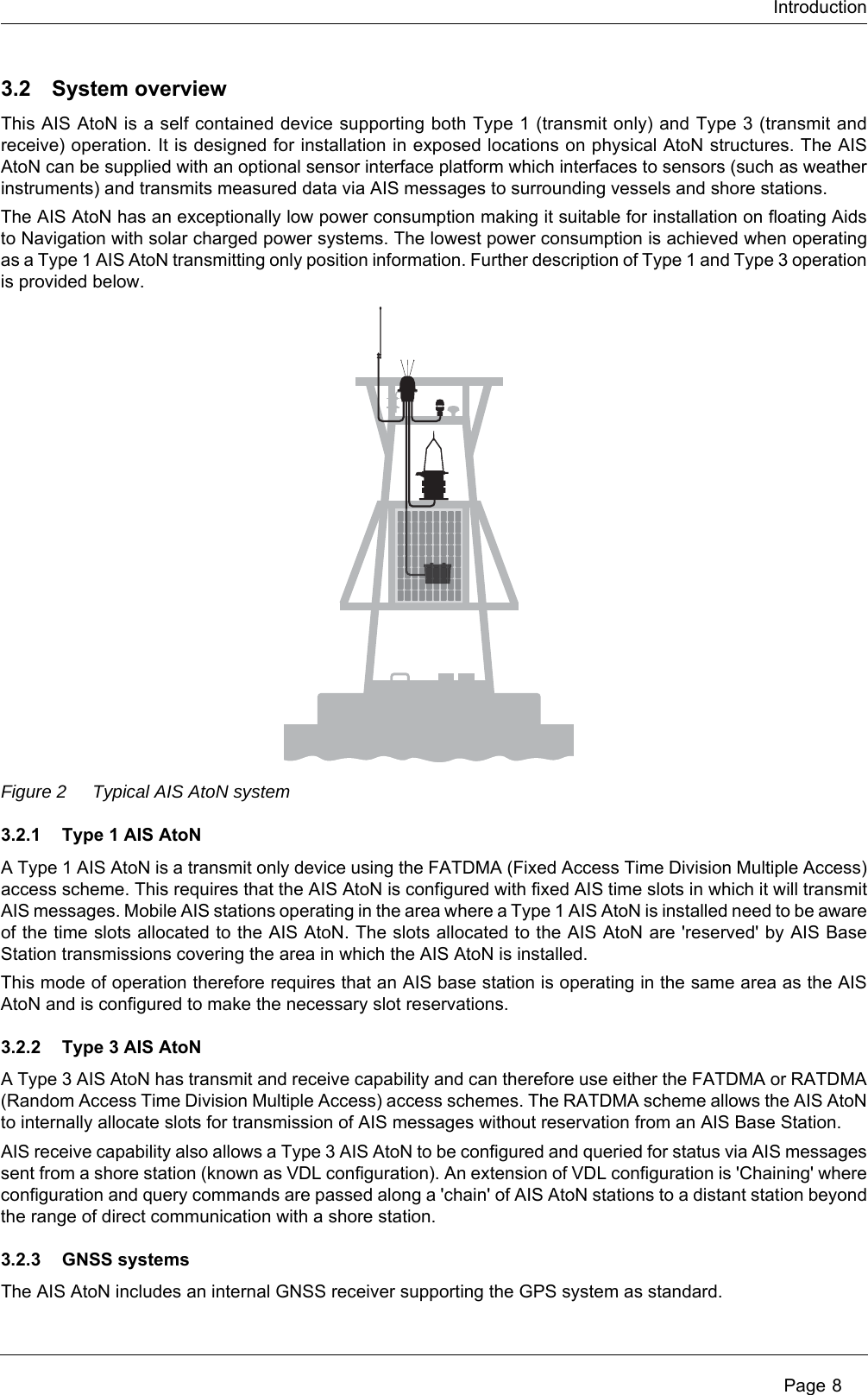 Introduction Page 83.2 System overviewThis AIS AtoN is a self contained device supporting both Type 1 (transmit only) and Type 3 (transmit and receive) operation. It is designed for installation in exposed locations on physical AtoN structures. The AIS AtoN can be supplied with an optional sensor interface platform which interfaces to sensors (such as weather instruments) and transmits measured data via AIS messages to surrounding vessels and shore stations.The AIS AtoN has an exceptionally low power consumption making it suitable for installation on floating Aids to Navigation with solar charged power systems. The lowest power consumption is achieved when operating as a Type 1 AIS AtoN transmitting only position information. Further description of Type 1 and Type 3 operation is provided below.Figure 2 Typical AIS AtoN system3.2.1 Type 1 AIS AtoNA Type 1 AIS AtoN is a transmit only device using the FATDMA (Fixed Access Time Division Multiple Access) access scheme. This requires that the AIS AtoN is configured with fixed AIS time slots in which it will transmit AIS messages. Mobile AIS stations operating in the area where a Type 1 AIS AtoN is installed need to be aware of the time slots allocated to the AIS AtoN. The slots allocated to the AIS AtoN are &apos;reserved&apos; by AIS Base Station transmissions covering the area in which the AIS AtoN is installed. This mode of operation therefore requires that an AIS base station is operating in the same area as the AIS AtoN and is configured to make the necessary slot reservations.3.2.2 Type 3 AIS AtoNA Type 3 AIS AtoN has transmit and receive capability and can therefore use either the FATDMA or RATDMA (Random Access Time Division Multiple Access) access schemes. The RATDMA scheme allows the AIS AtoN to internally allocate slots for transmission of AIS messages without reservation from an AIS Base Station.AIS receive capability also allows a Type 3 AIS AtoN to be configured and queried for status via AIS messages sent from a shore station (known as VDL configuration). An extension of VDL configuration is &apos;Chaining&apos; where configuration and query commands are passed along a &apos;chain&apos; of AIS AtoN stations to a distant station beyond the range of direct communication with a shore station.3.2.3 GNSS systemsThe AIS AtoN includes an internal GNSS receiver supporting the GPS system as standard. 