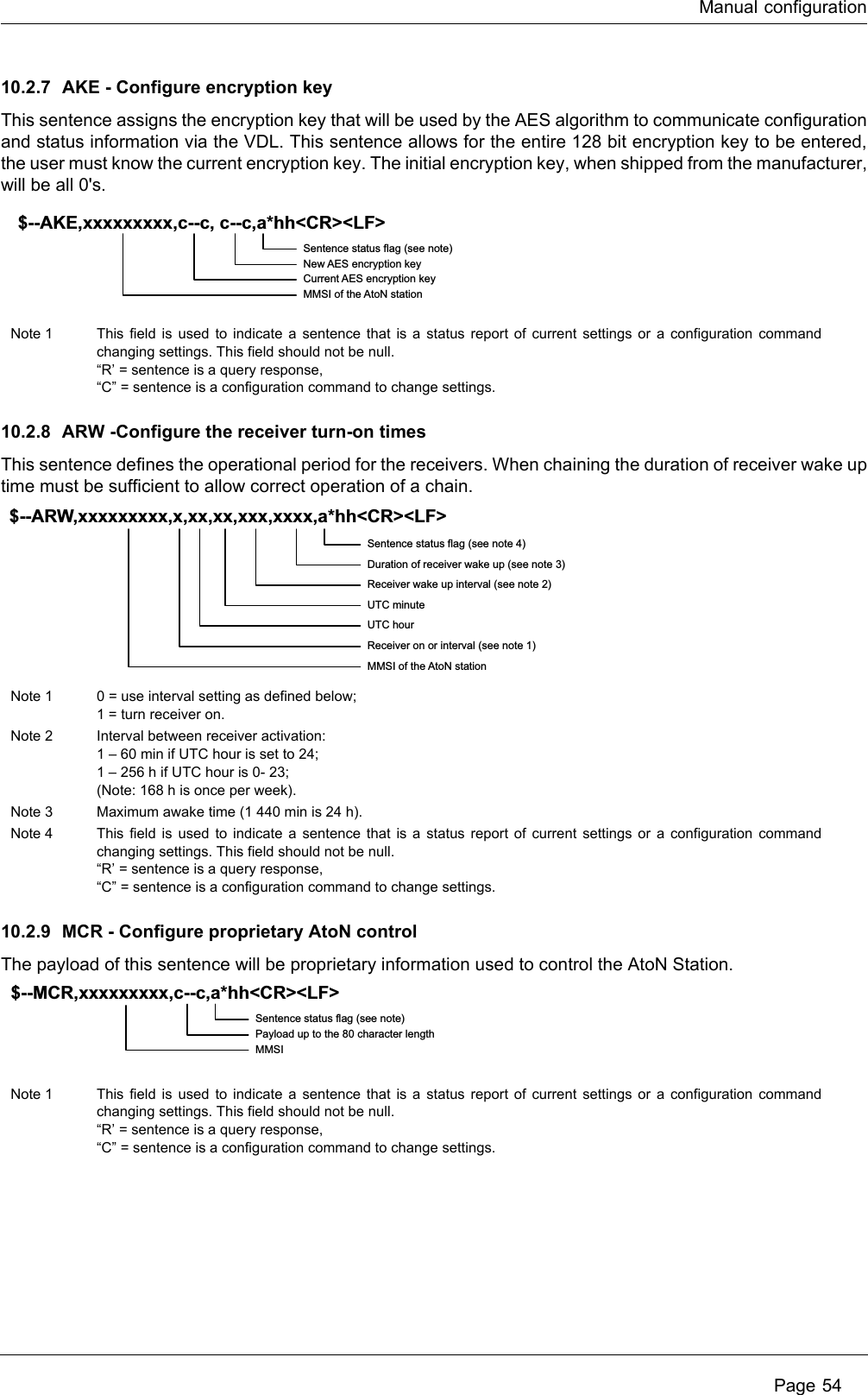 Manual configuration Page 5410.2.7 AKE - Configure encryption keyThis sentence assigns the encryption key that will be used by the AES algorithm to communicate configuration and status information via the VDL. This sentence allows for the entire 128 bit encryption key to be entered, the user must know the current encryption key. The initial encryption key, when shipped from the manufacturer, will be all 0&apos;s.10.2.8 ARW -Configure the receiver turn-on timesThis sentence defines the operational period for the receivers. When chaining the duration of receiver wake up time must be sufficient to allow correct operation of a chain.10.2.9 MCR - Configure proprietary AtoN controlThe payload of this sentence will be proprietary information used to control the AtoN Station.Note 1 This field is used to indicate a sentence that is a status report of current settings or a configuration command changing settings. This field should not be null.“R’ = sentence is a query response,“C” = sentence is a configuration command to change settings.Note 1 0 = use interval setting as defined below;1 = turn receiver on.Note 2 Interval between receiver activation:1 – 60 min if UTC hour is set to 24;1 – 256 h if UTC hour is 0- 23;(Note: 168 h is once per week).Note 3 Maximum awake time (1 440 min is 24 h).Note 4 This field is used to indicate a sentence that is a status report of current settings or a configuration command changing settings. This field should not be null.“R’ = sentence is a query response,“C” = sentence is a configuration command to change settings.Note 1 This field is used to indicate a sentence that is a status report of current settings or a configuration command changing settings. This field should not be null.“R’ = sentence is a query response,“C” = sentence is a configuration command to change settings.Sentence status flag (see note)New AES encryption keyCurrent AES encryption keyMMSI of the AtoN station$--AKE,xxxxxxxxx,c--c, c--c,a*hh&lt;CR&gt;&lt;LF&gt;Sentence status flag (see note 4)Duration of receiver wake up (see note 3)Receiver wake up interval (see note 2)UTC minuteUTC hourReceiver on or interval (see note 1)MMSI of the AtoN station$--ARW,xxxxxxxxx,x,xx,xx,xxx,xxxx,a*hh&lt;CR&gt;&lt;LF&gt;Sentence status flag (see note)Payload up to the 80 character lengthMMSI$--MCR,xxxxxxxxx,c--c,a*hh&lt;CR&gt;&lt;LF&gt;