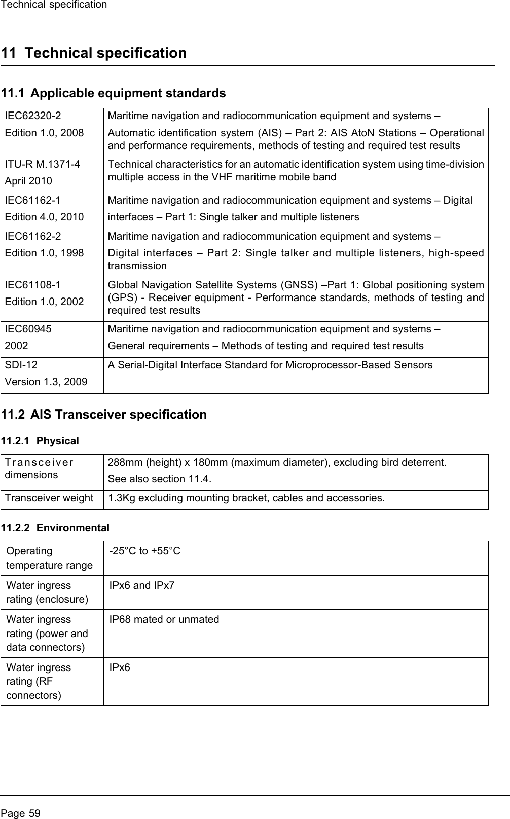 Technical specificationPage 5911 Technical specification11.1 Applicable equipment standards11.2 AIS Transceiver specification11.2.1 Physical11.2.2 EnvironmentalIEC62320-2Edition 1.0, 2008Maritime navigation and radiocommunication equipment and systems –Automatic identification system (AIS) – Part 2: AIS AtoN Stations – Operational and performance requirements, methods of testing and required test resultsITU-R M.1371-4April 2010Technical characteristics for an automatic identification system using time-division multiple access in the VHF maritime mobile bandIEC61162-1Edition 4.0, 2010Maritime navigation and radiocommunication equipment and systems – Digitalinterfaces – Part 1: Single talker and multiple listenersIEC61162-2Edition 1.0, 1998Maritime navigation and radiocommunication equipment and systems –Digital interfaces – Part 2: Single talker and multiple listeners, high-speed transmissionIEC61108-1Edition 1.0, 2002Global Navigation Satellite Systems (GNSS) –Part 1: Global positioning system (GPS) - Receiver equipment - Performance standards, methods of testing and required test resultsIEC60945 2002Maritime navigation and radiocommunication equipment and systems –General requirements – Methods of testing and required test resultsSDI-12Version 1.3, 2009A Serial-Digital Interface Standard for Microprocessor-Based SensorsTransceiver dimensions288mm (height) x 180mm (maximum diameter), excluding bird deterrent.See also section 11.4.Transceiver weight 1.3Kg excluding mounting bracket, cables and accessories.Operating temperature range-25°C to +55°CWater ingress rating (enclosure)IPx6 and IPx7Water ingress rating (power and data connectors)IP68 mated or unmatedWater ingress rating (RF connectors)IPx6