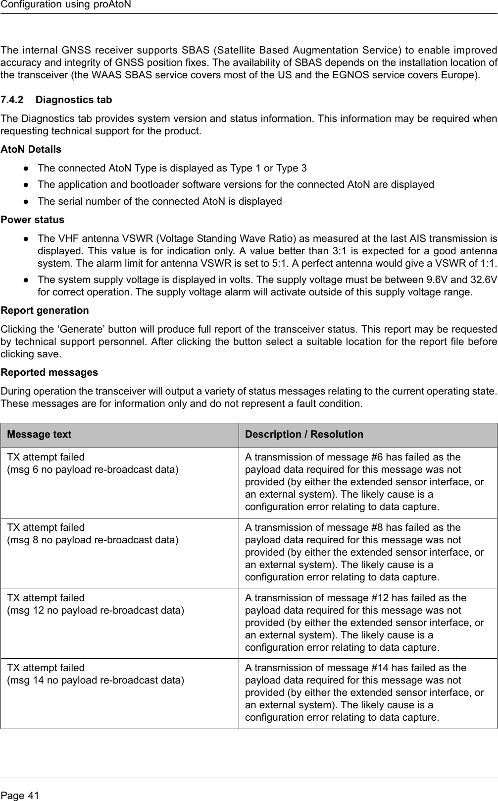 Configuration using proAtoNPage 41The internal GNSS receiver supports SBAS (Satellite Based Augmentation Service) to enable improved accuracy and integrity of GNSS position fixes. The availability of SBAS depends on the installation location of the transceiver (the WAAS SBAS service covers most of the US and the EGNOS service covers Europe).7.4.2 Diagnostics tabThe Diagnostics tab provides system version and status information. This information may be required when requesting technical support for the product. AtoN Details●The connected AtoN Type is displayed as Type 1 or Type 3●The application and bootloader software versions for the connected AtoN are displayed●The serial number of the connected AtoN is displayedPower status●The VHF antenna VSWR (Voltage Standing Wave Ratio) as measured at the last AIS transmission is displayed. This value is for indication only. A value better than 3:1 is expected for a good antenna system. The alarm limit for antenna VSWR is set to 5:1. A perfect antenna would give a VSWR of 1:1.●The system supply voltage is displayed in volts. The supply voltage must be between 9.6V and 32.6V for correct operation. The supply voltage alarm will activate outside of this supply voltage range.Report generationClicking the ‘Generate’ button will produce full report of the transceiver status. This report may be requested by technical support personnel. After clicking the button select a suitable location for the report file before clicking save. Reported messagesDuring operation the transceiver will output a variety of status messages relating to the current operating state. These messages are for information only and do not represent a fault condition. Message text Description / ResolutionTX attempt failed (msg 6 no payload re-broadcast data)A transmission of message #6 has failed as the payload data required for this message was not provided (by either the extended sensor interface, or an external system). The likely cause is a configuration error relating to data capture.TX attempt failed (msg 8 no payload re-broadcast data)A transmission of message #8 has failed as the payload data required for this message was not provided (by either the extended sensor interface, or an external system). The likely cause is a configuration error relating to data capture.TX attempt failed (msg 12 no payload re-broadcast data)A transmission of message #12 has failed as the payload data required for this message was not provided (by either the extended sensor interface, or an external system). The likely cause is a configuration error relating to data capture.TX attempt failed (msg 14 no payload re-broadcast data)A transmission of message #14 has failed as the payload data required for this message was not provided (by either the extended sensor interface, or an external system). The likely cause is a configuration error relating to data capture.