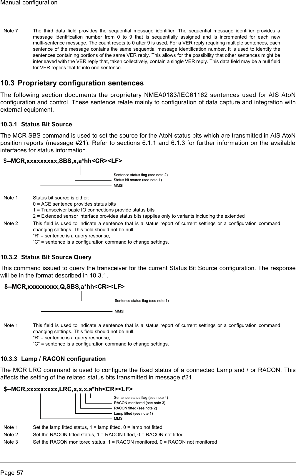 Manual configurationPage 5710.3 Proprietary configuration sentencesThe following section documents the proprietary NMEA0183/IEC61162 sentences used for AIS AtoN configuration and control. These sentence relate mainly to configuration of data capture and integration with external equipment.10.3.1 Status Bit Source The MCR SBS command is used to set the source for the AtoN status bits which are transmitted in AIS AtoN position reports (message #21). Refer to sections 6.1.1 and 6.1.3 for further information on the available interfaces for status information.10.3.2 Status Bit Source QueryThis command issued to query the transceiver for the current Status Bit Source configuration. The response will be in the format described in 10.3.1.10.3.3 Lamp / RACON configurationThe MCR LRC command is used to configure the fixed status of a connected Lamp and / or RACON. This affects the setting of the related status bits transmitted in message #21.Note 7 The third data field provides the sequential message identifier. The sequential message identifier provides a message identification number from 0 to 9 that is sequentially assigned and is incremented for each new multi-sentence message. The count resets to 0 after 9 is used. For a VER reply requiring multiple sentences, each sentence of the message contains the same sequential message identification number. It is used to identify the sentences containing portions of the same VER reply. This allows for the possibility that other sentences might be interleaved with the VER reply that, taken collectively, contain a single VER reply. This data field may be a null field for VER replies that fit into one sentence.Note 1 Status bit source is either:0 = ACE sentence provides status bits1 = Transceiver basic IO connections provide status bits2 = Extended sensor interface provides status bits (applies only to variants including the extendedNote 2 This field is used to indicate a sentence that is a status report of current settings or a configuration command changing settings. This field should not be null.“R’ = sentence is a query response,“C” = sentence is a configuration command to change settings.Note 1 This field is used to indicate a sentence that is a status report of current settings or a configuration command changing settings. This field should not be null.“R’ = sentence is a query response,“C” = sentence is a configuration command to change settings.Note 1 Set the lamp fitted status, 1 = lamp fitted, 0 = lamp not fittedNote 2 Set the RACON fitted status, 1 = RACON fitted, 0 = RACON not fittedNote 3 Set the RACON monitored status, 1 = RACON monitored, 0 = RACON not monitoredSentence status flag (see note 2)Status bit source (see note 1)MMSI$--MCR,xxxxxxxxx,SBS,x,a*hh&lt;CR&gt;&lt;LF&gt;Sentence status flag (see note 1)MMSI$--MCR,xxxxxxxxx,Q,SBS,a*hh&lt;CR&gt;&lt;LF&gt;Sentence status flag (see note 4)RACON monitored (see note 3)RACON fitted (see note 2)Lamp fitted (see note 1)MMSI$--MCR,xxxxxxxxx,LRC,x,x,x,a*hh&lt;CR&gt;&lt;LF&gt;
