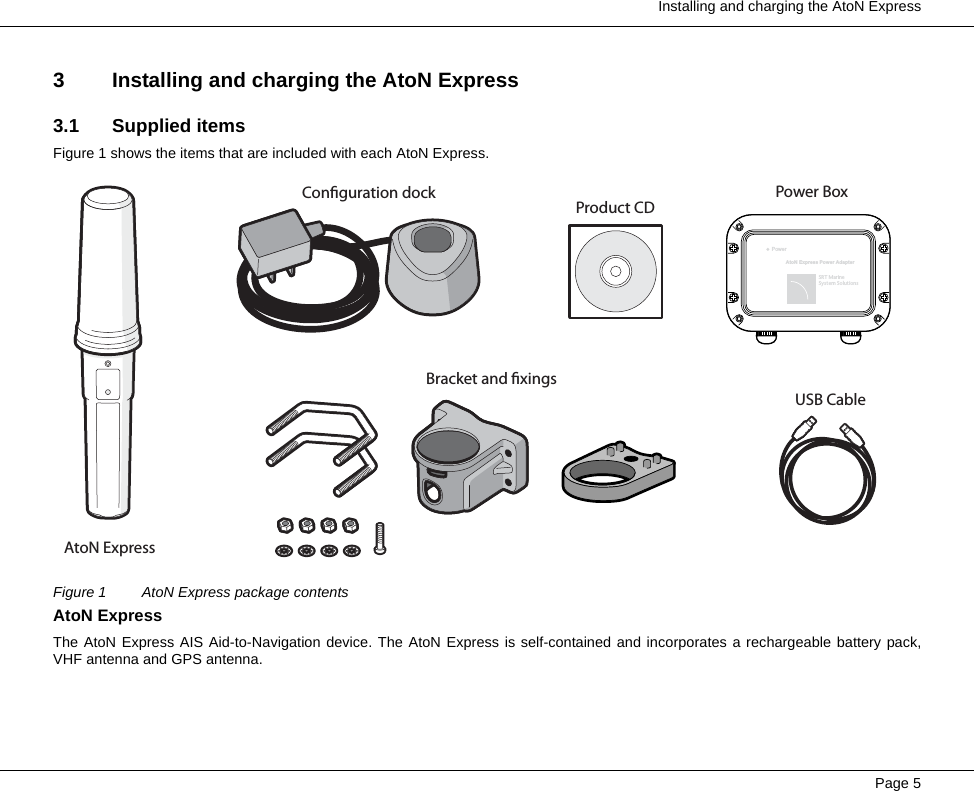  Installing and charging the AtoN ExpressPage 53 Installing and charging the AtoN Express3.1 Supplied itemsFigure 1 shows the items that are included with each AtoN Express.Figure 1 AtoN Express package contentsAtoN ExpressThe AtoN Express AIS Aid-to-Navigation device. The AtoN Express is self-contained and incorporates a rechargeable battery pack,VHF antenna and GPS antenna.AtoN ExpressConguration dockBracket and xingsProduct CDUSB CablePowerAtoN Express Power AdapterSRT MarineSystem SolutionsPower Box