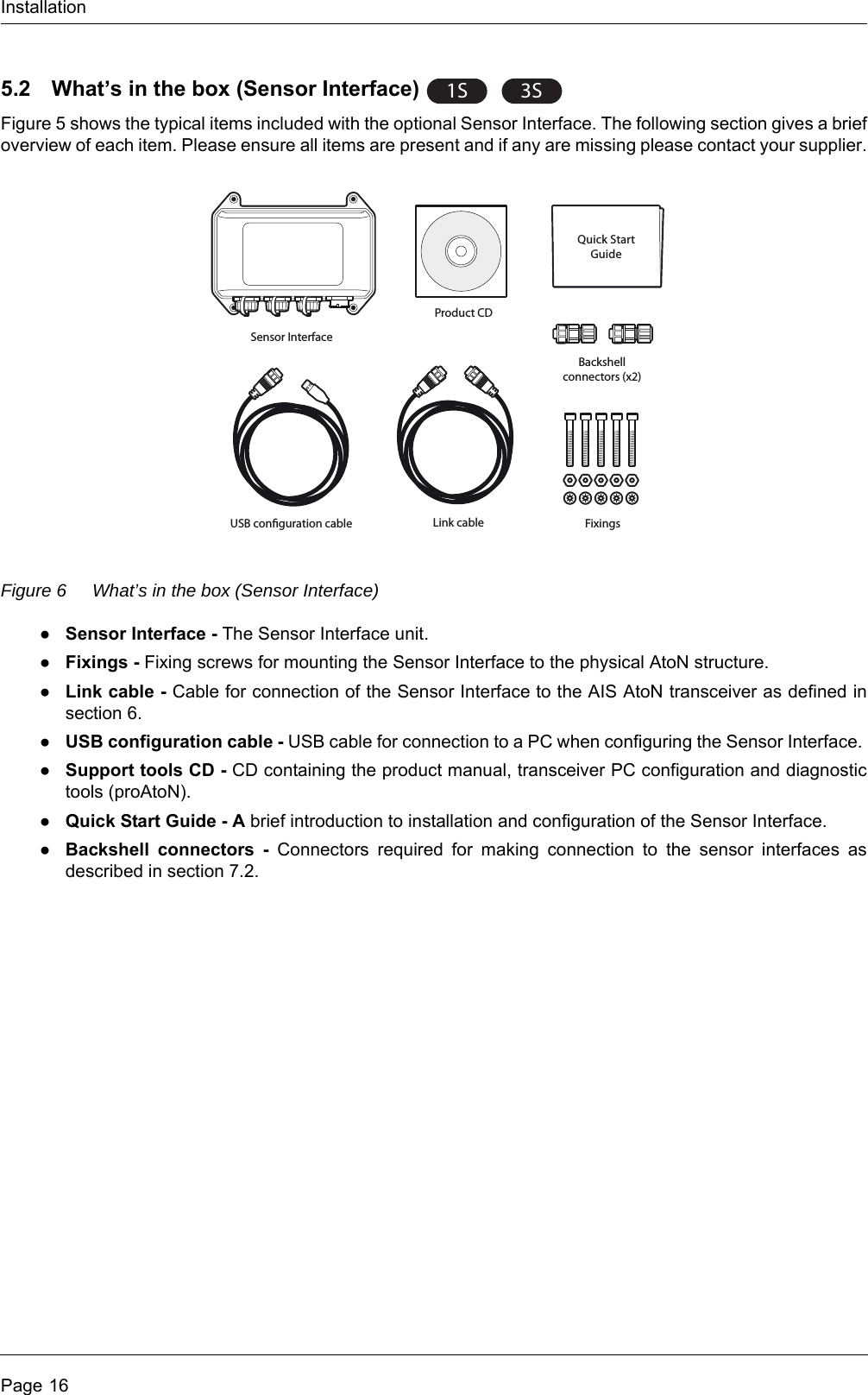 InstallationPage 165.2 What’s in the box (Sensor Interface) Figure 5 shows the typical items included with the optional Sensor Interface. The following section gives a brief overview of each item. Please ensure all items are present and if any are missing please contact your supplier.Figure 6 What’s in the box (Sensor Interface)●Sensor Interface - The Sensor Interface unit. ●Fixings - Fixing screws for mounting the Sensor Interface to the physical AtoN structure. ●Link cable - Cable for connection of the Sensor Interface to the AIS AtoN transceiver as defined in section 6. ●USB configuration cable - USB cable for connection to a PC when configuring the Sensor Interface. ●Support tools CD - CD containing the product manual, transceiver PC configuration and diagnostic tools (proAtoN). ●Quick Start Guide - A brief introduction to installation and configuration of the Sensor Interface. ●Backshell connectors - Connectors required for making connection to the sensor interfaces as described in section 7.2. 1S3SQuick StartGuideSensor InterfaceProduct CDLink cable FixingsBackshellconnectors (x2)USB conguration cable