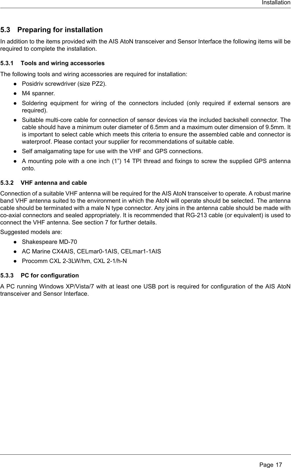 Installation Page 175.3 Preparing for installationIn addition to the items provided with the AIS AtoN transceiver and Sensor Interface the following items will be required to complete the installation.5.3.1 Tools and wiring accessoriesThe following tools and wiring accessories are required for installation:●Posidriv screwdriver (size PZ2). ●M4 spanner. ●Soldering equipment for wiring of the connectors included (only required if external sensors are required). ●Suitable multi-core cable for connection of sensor devices via the included backshell connector. The cable should have a minimum outer diameter of 6.5mm and a maximum outer dimension of 9.5mm. It is important to select cable which meets this criteria to ensure the assembled cable and connector is waterproof. Please contact your supplier for recommendations of suitable cable. ●Self amalgamating tape for use with the VHF and GPS connections. ●A mounting pole with a one inch (1”) 14 TPI thread and fixings to screw the supplied GPS antenna onto. 5.3.2 VHF antenna and cableConnection of a suitable VHF antenna will be required for the AIS AtoN transceiver to operate. A robust marine band VHF antenna suited to the environment in which the AtoN will operate should be selected. The antenna cable should be terminated with a male N type connector. Any joins in the antenna cable should be made with co-axial connectors and sealed appropriately. It is recommended that RG-213 cable (or equivalent) is used to connect the VHF antenna. See section 7 for further details. Suggested models are: ●Shakespeare MD-70●AC Marine CX4AIS, CELmar0-1AIS, CELmar1-1AIS●Procomm CXL 2-3LW/hm, CXL 2-1/h-N5.3.3 PC for configurationA PC running Windows XP/Vista/7 with at least one USB port is required for configuration of the AIS AtoN transceiver and Sensor Interface. 