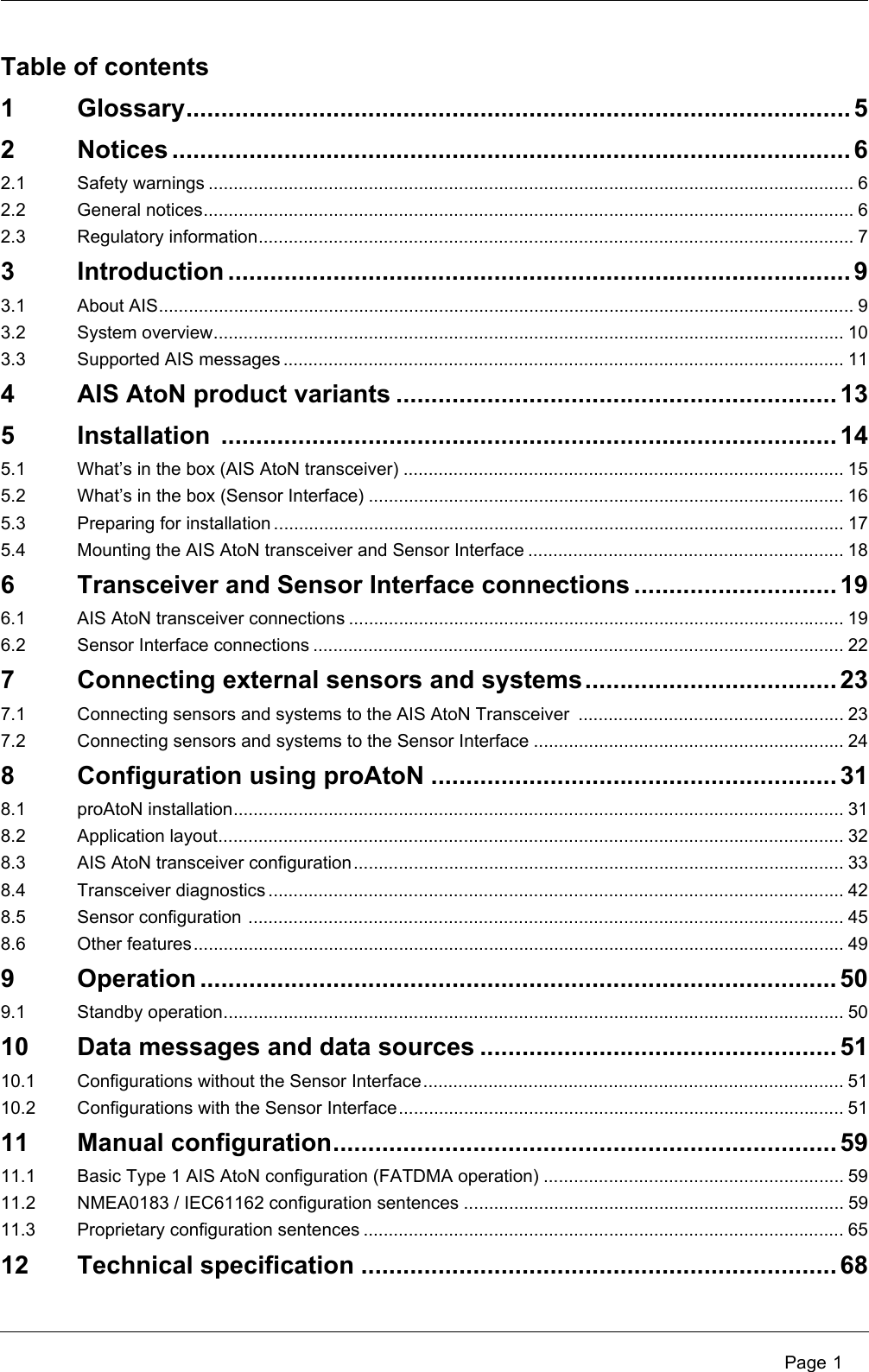  Page 1Table of contents1 Glossary............................................................................................... 52 Notices ................................................................................................. 62.1 Safety warnings ................................................................................................................................. 62.2 General notices.................................................................................................................................. 62.3 Regulatory information....................................................................................................................... 73 Introduction ......................................................................................... 93.1 About AIS........................................................................................................................................... 93.2 System overview.............................................................................................................................. 103.3 Supported AIS messages ................................................................................................................ 114 AIS AtoN product variants ............................................................... 135 Installation ........................................................................................ 145.1 What’s in the box (AIS AtoN transceiver) ........................................................................................ 155.2 What’s in the box (Sensor Interface) ............................................................................................... 165.3 Preparing for installation .................................................................................................................. 175.4 Mounting the AIS AtoN transceiver and Sensor Interface ............................................................... 186 Transceiver and Sensor Interface connections ............................. 196.1 AIS AtoN transceiver connections ................................................................................................... 196.2 Sensor Interface connections .......................................................................................................... 227 Connecting external sensors and systems.................................... 237.1 Connecting sensors and systems to the AIS AtoN Transceiver  ..................................................... 237.2 Connecting sensors and systems to the Sensor Interface .............................................................. 248 Configuration using proAtoN .......................................................... 318.1 proAtoN installation.......................................................................................................................... 318.2 Application layout............................................................................................................................. 328.3 AIS AtoN transceiver configuration.................................................................................................. 338.4 Transceiver diagnostics ................................................................................................................... 428.5 Sensor configuration ....................................................................................................................... 458.6 Other features.................................................................................................................................. 499 Operation ........................................................................................... 509.1 Standby operation............................................................................................................................ 5010 Data messages and data sources ................................................... 5110.1 Configurations without the Sensor Interface.................................................................................... 5110.2 Configurations with the Sensor Interface......................................................................................... 5111 Manual configuration........................................................................ 5911.1 Basic Type 1 AIS AtoN configuration (FATDMA operation) ............................................................ 5911.2 NMEA0183 / IEC61162 configuration sentences ............................................................................ 5911.3 Proprietary configuration sentences ................................................................................................ 6512 Technical specification .................................................................... 68