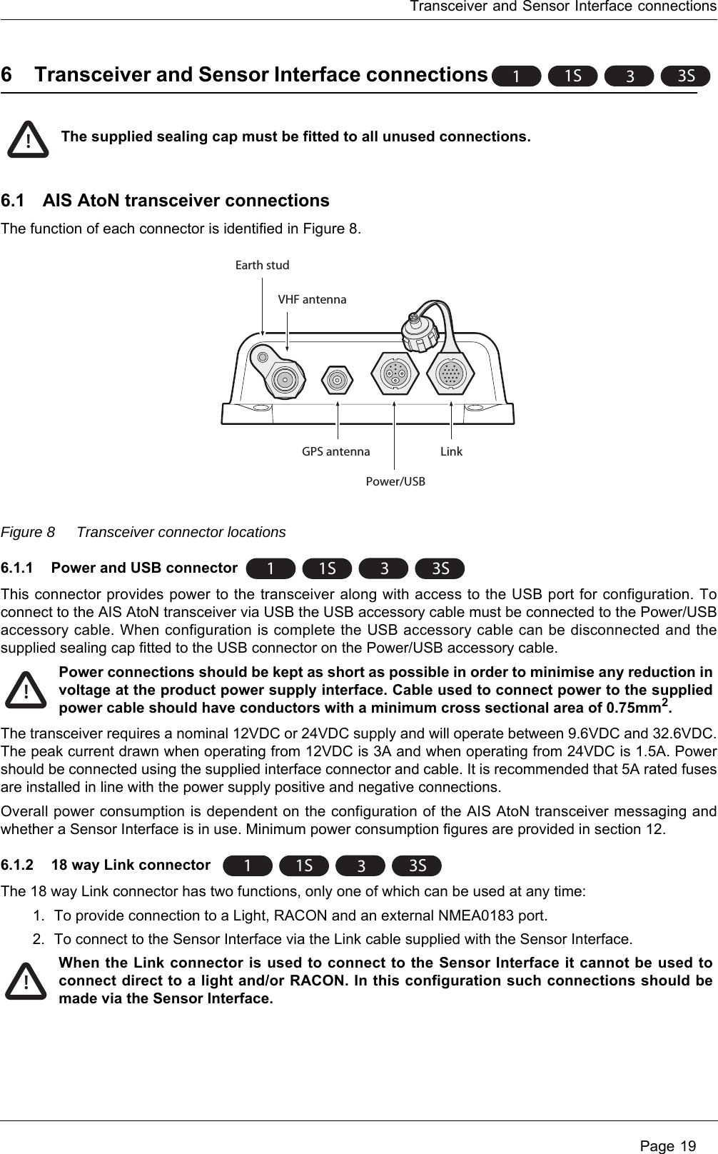 Transceiver and Sensor Interface connections Page 196 Transceiver and Sensor Interface connections6.1 AIS AtoN transceiver connectionsThe function of each connector is identified in Figure 8. Figure 8 Transceiver connector locations6.1.1 Power and USB connectorThis connector provides power to the transceiver along with access to the USB port for configuration. To connect to the AIS AtoN transceiver via USB the USB accessory cable must be connected to the Power/USB accessory cable. When configuration is complete the USB accessory cable can be disconnected and the supplied sealing cap fitted to the USB connector on the Power/USB accessory cable. The transceiver requires a nominal 12VDC or 24VDC supply and will operate between 9.6VDC and 32.6VDC. The peak current drawn when operating from 12VDC is 3A and when operating from 24VDC is 1.5A. Power should be connected using the supplied interface connector and cable. It is recommended that 5A rated fuses are installed in line with the power supply positive and negative connections.Overall power consumption is dependent on the configuration of the AIS AtoN transceiver messaging and whether a Sensor Interface is in use. Minimum power consumption figures are provided in section 12.6.1.2 18 way Link connector The 18 way Link connector has two functions, only one of which can be used at any time:1. To provide connection to a Light, RACON and an external NMEA0183 port.2. To connect to the Sensor Interface via the Link cable supplied with the Sensor Interface.11S 33SThe supplied sealing cap must be fitted to all unused connections. !LinkPower/USBGPS antennaVHF antennaEarth stud11S 33SPower connections should be kept as short as possible in order to minimise any reduction in voltage at the product power supply interface. Cable used to connect power to the supplied power cable should have conductors with a minimum cross sectional area of 0.75mm2.!11S 33SWhen the Link connector is used to connect to the Sensor Interface it cannot be used to connect direct to a light and/or RACON. In this configuration such connections should be made via the Sensor Interface. !