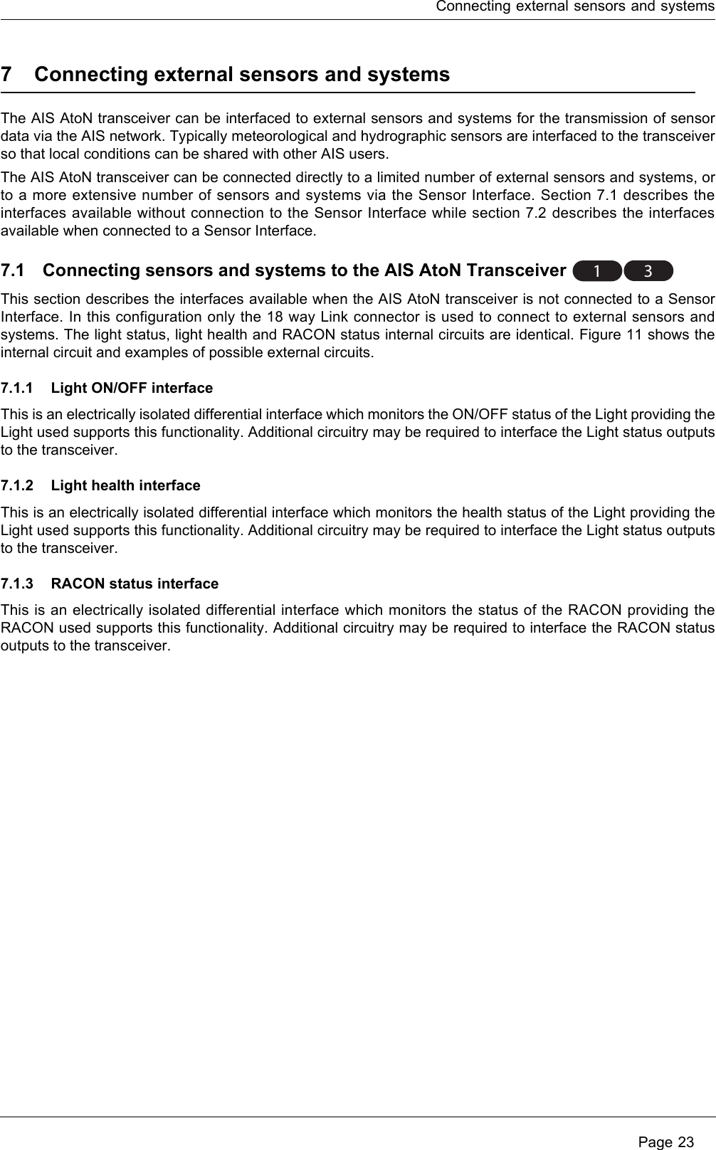 Connecting external sensors and systems Page 237 Connecting external sensors and systemsThe AIS AtoN transceiver can be interfaced to external sensors and systems for the transmission of sensor data via the AIS network. Typically meteorological and hydrographic sensors are interfaced to the transceiver so that local conditions can be shared with other AIS users.The AIS AtoN transceiver can be connected directly to a limited number of external sensors and systems, or to a more extensive number of sensors and systems via the Sensor Interface. Section 7.1 describes the interfaces available without connection to the Sensor Interface while section 7.2 describes the interfaces available when connected to a Sensor Interface. 7.1 Connecting sensors and systems to the AIS AtoN Transceiver This section describes the interfaces available when the AIS AtoN transceiver is not connected to a Sensor Interface. In this configuration only the 18 way Link connector is used to connect to external sensors and systems. The light status, light health and RACON status internal circuits are identical. Figure 11 shows the internal circuit and examples of possible external circuits. 7.1.1 Light ON/OFF interfaceThis is an electrically isolated differential interface which monitors the ON/OFF status of the Light providing the Light used supports this functionality. Additional circuitry may be required to interface the Light status outputs to the transceiver. 7.1.2 Light health interfaceThis is an electrically isolated differential interface which monitors the health status of the Light providing the Light used supports this functionality. Additional circuitry may be required to interface the Light status outputs to the transceiver. 7.1.3 RACON status interfaceThis is an electrically isolated differential interface which monitors the status of the RACON providing the RACON used supports this functionality. Additional circuitry may be required to interface the RACON status outputs to the transceiver. 1 3