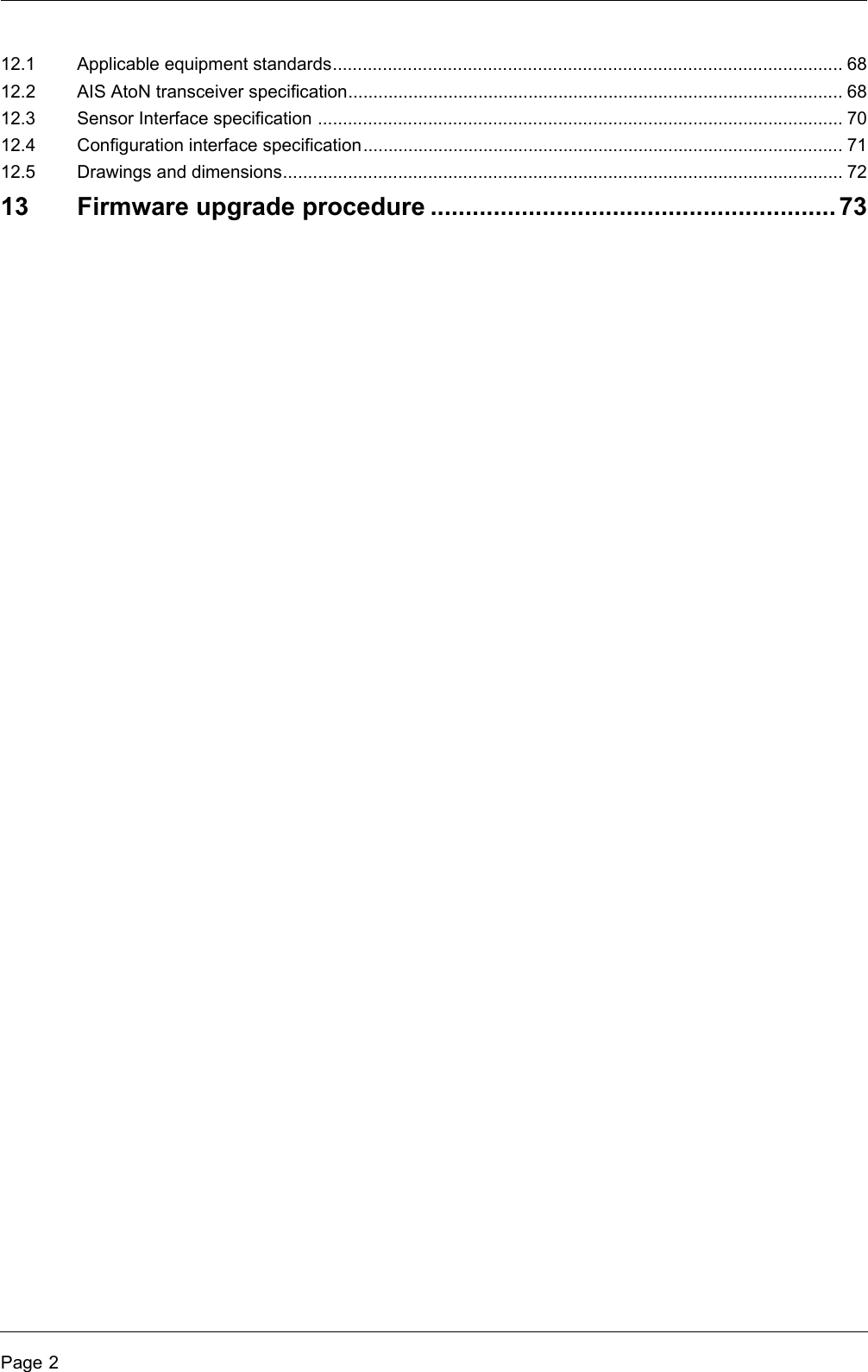 Page 212.1 Applicable equipment standards...................................................................................................... 6812.2 AIS AtoN transceiver specification................................................................................................... 6812.3 Sensor Interface specification ......................................................................................................... 7012.4 Configuration interface specification................................................................................................ 7112.5 Drawings and dimensions................................................................................................................ 7213 Firmware upgrade procedure .......................................................... 73