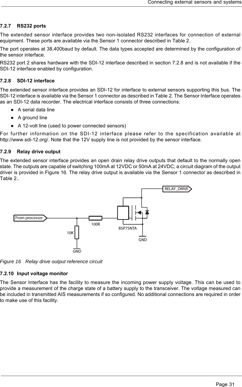 Connecting external sensors and systems Page 317.2.7 RS232 portsThe extended sensor interface provides two non-isolated RS232 interfaces for connection of external equipment. These ports are available via the Sensor 1 connector described in Table 2. The port operates at 38,400baud by default. The data types accepted are determined by the configuration of the sensor interface. RS232 port 2 shares hardware with the SDI-12 interface described in section 7.2.8 and is not available if the SDI-12 interface enabled by configuration.7.2.8 SDI-12 interfaceThe extended sensor interface provides an SDI-12 for interface to external sensors supporting this bus. The SDI-12 interface is available via the Sensor 1 connector as described in Table 2. The Sensor Interface operates as an SDI-12 data recorder. The electrical interface consists of three connections:●A serial data line●A ground line●A 12-volt line (used to power connected sensors)For further information on the SDI-12 interface please refer to the specification available at http://www.sdi-12.org/. Note that the 12V supply line is not provided by the sensor interface.7.2.9 Relay drive outputThe extended sensor interface provides an open drain relay drive outputs that default to the normally open state. The outputs are capable of switching 100mA at 12VDC or 50mA at 24VDC; a circuit diagram of the output driver is provided in Figure 16. The relay drive output is available via the Sensor 1 connector as described in Table 2..Figure 16 Relay drive output reference circuit7.2.10 Input voltage monitorThe Sensor Interface has the facility to measure the incoming power supply voltage. This can be used to provide a measurement of the charge state of a battery supply to the transceiver. The voltage measured can be included in transmitted AIS measurements if so configured. No additional connections are required in order to make use of this facility.From processorRELAY_DRIVE10K100RGNDGNDBSP75NTA