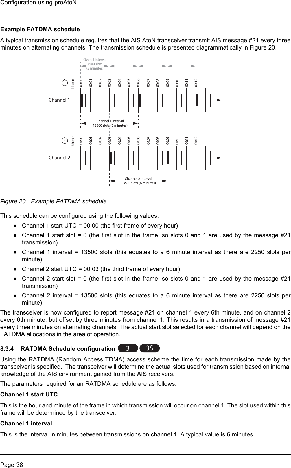 Configuration using proAtoNPage 38Example FATDMA scheduleA typical transmission schedule requires that the AIS AtoN transceiver transmit AIS message #21 every three minutes on alternating channels. The transmission schedule is presented diagrammatically in Figure 20.Figure 20 Example FATDMA scheduleThis schedule can be configured using the following values:●Channel 1 start UTC = 00:00 (the first frame of every hour)●Channel 1 start slot = 0 (the first slot in the frame, so slots 0 and 1 are used by the message #21 transmission)●Channel 1 interval = 13500 slots (this equates to a 6 minute interval as there are 2250 slots per minute)●Channel 2 start UTC = 00:03 (the third frame of every hour)●Channel 2 start slot = 0 (the first slot in the frame, so slots 0 and 1 are used by the message #21 transmission)●Channel 2 interval = 13500 slots (this equates to a 6 minute interval as there are 2250 slots per minute)The transceiver is now configured to report message #21 on channel 1 every 6th minute, and on channel 2 every 6th minute, but offset by three minutes from channel 1. This results in a transmission of message #21 every three minutes on alternating channels. The actual start slot selected for each channel will depend on the FATDMA allocations in the area of operation.8.3.4 RATDMA Schedule configuration Using the RATDMA (Random Access TDMA) access scheme the time for each transmission made by the transceiver is specified. The transceiver will determine the actual slots used for transmission based on internal knowledge of the AIS environment gained from the AIS receivers.The parameters required for an RATDMA schedule are as follows.Channel 1 start UTCThis is the hour and minute of the frame in which transmission will occur on channel 1. The slot used within this frame will be determined by the transceiver.Channel 1 intervalThis is the interval in minutes between transmissions on channel 1. A typical value is 6 minutes.Channel 100:0100:0200:0300:0400:0500:0600:0700:0800:0900:1000:1100:1200:00hh:mmChannel 1 interval13500 slots (6 minutes)Channel 200:0100:0200:0300:0400:0500:0600:0700:0800:0900:1000:1100:1200:00hh:mmChannel 2 interval13500 slots (6 minutes)Overall interval7500 slots(3 minutes)33S