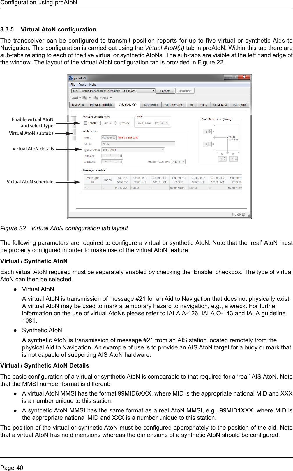 Configuration using proAtoNPage 408.3.5 Virtual AtoN configurationThe transceiver can be configured to transmit position reports for up to five virtual or synthetic Aids to Navigation. This configuration is carried out using the Virtual AtoN(s) tab in proAtoN. Within this tab there are sub-tabs relating to each of the five virtual or synthetic AtoNs. The sub-tabs are visible at the left hand edge of the window. The layout of the virtual AtoN configuration tab is provided in Figure 22.Figure 22 Virtual AtoN configuration tab layoutThe following parameters are required to configure a virtual or synthetic AtoN. Note that the ‘real’ AtoN must be properly configured in order to make use of the virtual AtoN feature.Virtual / Synthetic AtoNEach virtual AtoN required must be separately enabled by checking the ‘Enable’ checkbox. The type of virtual AtoN can then be selected.●Virtual AtoNA virtual AtoN is transmission of message #21 for an Aid to Navigation that does not physically exist. A virtual AtoN may be used to mark a temporary hazard to navigation, e.g., a wreck. For further information on the use of virtual AtoNs please refer to IALA A-126, IALA O-143 and IALA guideline 1081.●Synthetic AtoNA synthetic AtoN is transmission of message #21 from an AIS station located remotely from the physical Aid to Navigation. An example of use is to provide an AIS AtoN target for a buoy or mark that is not capable of supporting AIS AtoN hardware.Virtual / Synthetic AtoN DetailsThe basic configuration of a virtual or synthetic AtoN is comparable to that required for a ‘real’ AIS AtoN. Note that the MMSI number format is different:●A virtual AtoN MMSI has the format 99MID6XXX, where MID is the appropriate national MID and XXX is a number unique to this station.●A synthetic AtoN MMSI has the same format as a real AtoN MMSI, e.g., 99MID1XXX, where MID is the appropriate national MID and XXX is a number unique to this station.The position of the virtual or synthetic AtoN must be configured appropriately to the position of the aid. Note that a virtual AtoN has no dimensions whereas the dimensions of a synthetic AtoN should be configured.Enable virtual AtoN and select typeVirtual AtoN subtabsVirtual AtoN detailsVirtual AtoN schedule