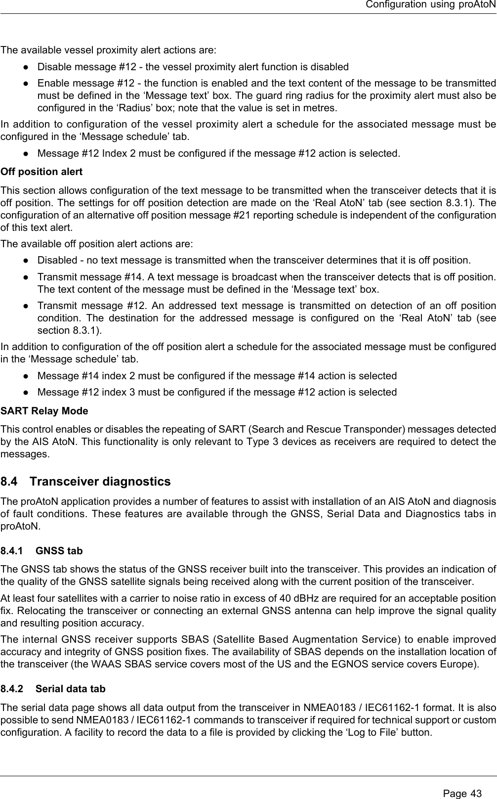 Configuration using proAtoN Page 43The available vessel proximity alert actions are:●Disable message #12 - the vessel proximity alert function is disabled●Enable message #12 - the function is enabled and the text content of the message to be transmitted must be defined in the ‘Message text’ box. The guard ring radius for the proximity alert must also be configured in the ‘Radius’ box; note that the value is set in metres.In addition to configuration of the vessel proximity alert a schedule for the associated message must be configured in the ‘Message schedule’ tab. ●Message #12 Index 2 must be configured if the message #12 action is selected.Off position alertThis section allows configuration of the text message to be transmitted when the transceiver detects that it is off position. The settings for off position detection are made on the ‘Real AtoN’ tab (see section 8.3.1). The configuration of an alternative off position message #21 reporting schedule is independent of the configuration of this text alert.The available off position alert actions are:●Disabled - no text message is transmitted when the transceiver determines that it is off position.●Transmit message #14. A text message is broadcast when the transceiver detects that is off position. The text content of the message must be defined in the ‘Message text’ box.●Transmit message #12. An addressed text message is transmitted on detection of an off position condition. The destination for the addressed message is configured on the ‘Real AtoN’ tab (see section 8.3.1).In addition to configuration of the off position alert a schedule for the associated message must be configured in the ‘Message schedule’ tab.●Message #14 index 2 must be configured if the message #14 action is selected●Message #12 index 3 must be configured if the message #12 action is selectedSART Relay ModeThis control enables or disables the repeating of SART (Search and Rescue Transponder) messages detected by the AIS AtoN. This functionality is only relevant to Type 3 devices as receivers are required to detect the messages.8.4 Transceiver diagnosticsThe proAtoN application provides a number of features to assist with installation of an AIS AtoN and diagnosis of fault conditions. These features are available through the GNSS, Serial Data and Diagnostics tabs in proAtoN.8.4.1 GNSS tabThe GNSS tab shows the status of the GNSS receiver built into the transceiver. This provides an indication of the quality of the GNSS satellite signals being received along with the current position of the transceiver.At least four satellites with a carrier to noise ratio in excess of 40 dBHz are required for an acceptable position fix. Relocating the transceiver or connecting an external GNSS antenna can help improve the signal quality and resulting position accuracy. The internal GNSS receiver supports SBAS (Satellite Based Augmentation Service) to enable improved accuracy and integrity of GNSS position fixes. The availability of SBAS depends on the installation location of the transceiver (the WAAS SBAS service covers most of the US and the EGNOS service covers Europe).8.4.2 Serial data tabThe serial data page shows all data output from the transceiver in NMEA0183 / IEC61162-1 format. It is also possible to send NMEA0183 / IEC61162-1 commands to transceiver if required for technical support or custom configuration. A facility to record the data to a file is provided by clicking the ‘Log to File’ button.