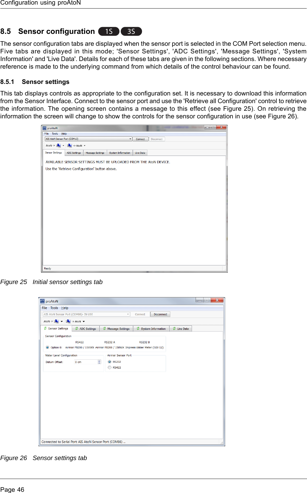 Configuration using proAtoNPage 468.5 Sensor configuration The sensor configuration tabs are displayed when the sensor port is selected in the COM Port selection menu. Five tabs are displayed in this mode; &apos;Sensor Settings&apos;, &apos;ADC Settings&apos;, &apos;Message Settings&apos;, &apos;System Information&apos; and &apos;Live Data&apos;. Details for each of these tabs are given in the following sections. Where necessary reference is made to the underlying command from which details of the control behaviour can be found. 8.5.1 Sensor settingsThis tab displays controls as appropriate to the configuration set. It is necessary to download this information from the Sensor Interface. Connect to the sensor port and use the &apos;Retrieve all Configuration&apos; control to retrieve the information. The opening screen contains a message to this effect (see Figure 25). On retrieving the information the screen will change to show the controls for the sensor configuration in use (see Figure 26).Figure 25 Initial sensor settings tabFigure 26 Sensor settings tab3S1S 