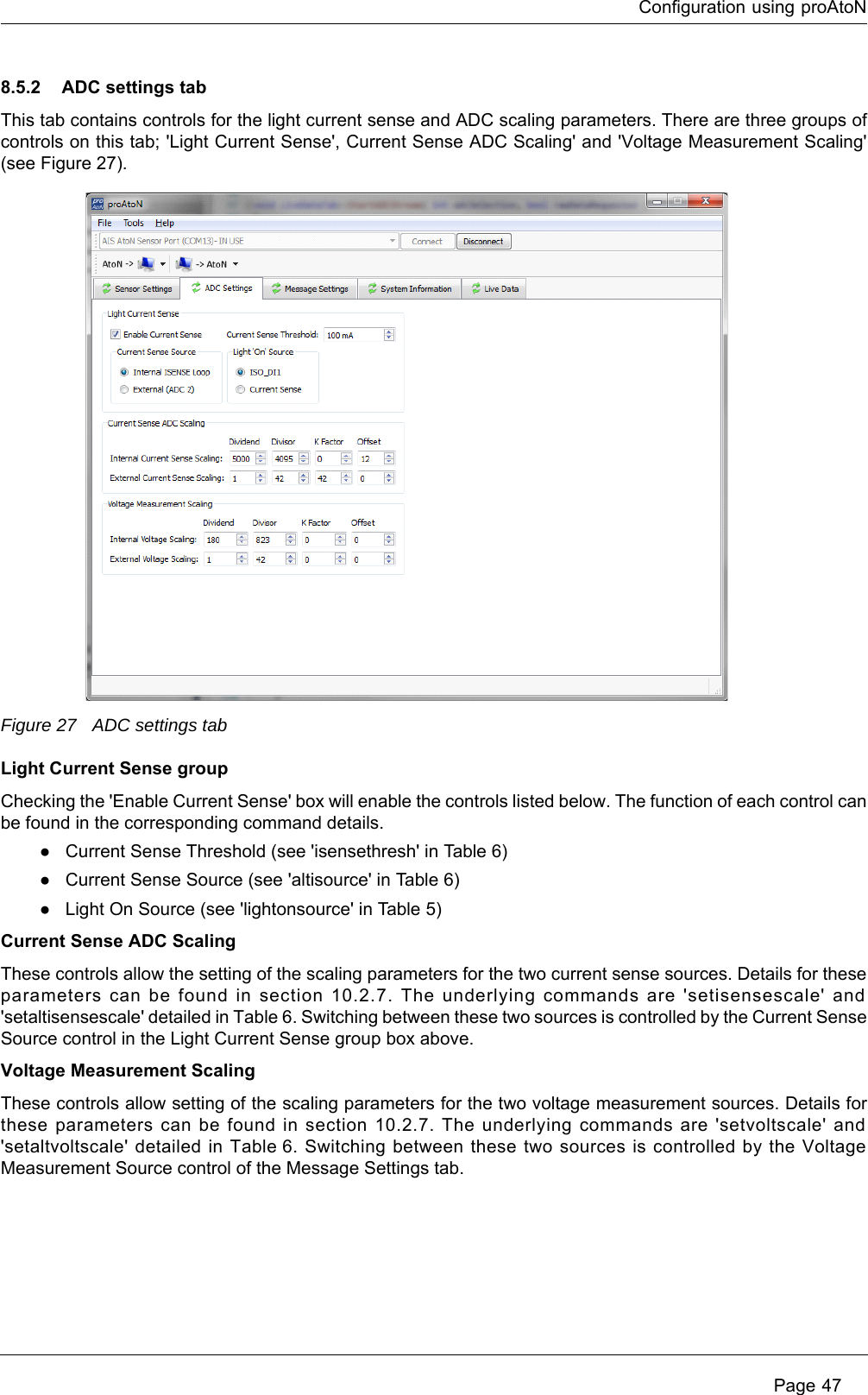 Configuration using proAtoN Page 478.5.2 ADC settings tabThis tab contains controls for the light current sense and ADC scaling parameters. There are three groups of controls on this tab; &apos;Light Current Sense&apos;, Current Sense ADC Scaling&apos; and &apos;Voltage Measurement Scaling&apos; (see Figure 27).Figure 27 ADC settings tabLight Current Sense groupChecking the &apos;Enable Current Sense&apos; box will enable the controls listed below. The function of each control can be found in the corresponding command details. ●Current Sense Threshold (see &apos;isensethresh&apos; in Table 6)●Current Sense Source (see &apos;altisource&apos; in Table 6)●Light On Source (see &apos;lightonsource&apos; in Table  5)Current Sense ADC ScalingThese controls allow the setting of the scaling parameters for the two current sense sources. Details for these parameters can be found in section 10.2.7. The underlying commands are &apos;setisensescale&apos; and &apos;setaltisensescale&apos; detailed in Table 6. Switching between these two sources is controlled by the Current Sense Source control in the Light Current Sense group box above.Voltage Measurement ScalingThese controls allow setting of the scaling parameters for the two voltage measurement sources. Details for these parameters can be found in section 10.2.7. The underlying commands are &apos;setvoltscale&apos; and &apos;setaltvoltscale&apos; detailed in Table 6. Switching between these two sources is controlled by the Voltage Measurement Source control of the Message Settings tab. 