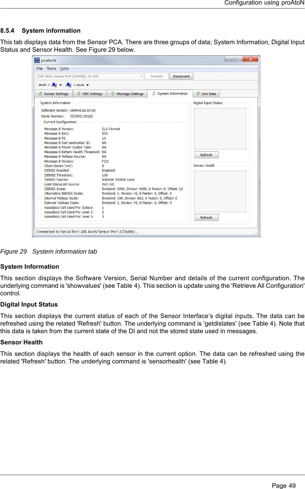 Configuration using proAtoN Page 498.5.4 System informationThis tab displays data from the Sensor PCA. There are three groups of data; System Information, Digital Input Status and Sensor Health. See Figure 29 below.Figure 29 System information tabSystem InformationThis section displays the Software Version, Serial Number and details of the current configuration. The underlying command is &apos;showvalues&apos; (see Table 4). This section is update using the &apos;Retrieve All Configuration&apos; control.Digital Input StatusThis section displays the current status of each of the Sensor Interface’s digital inputs. The data can be refreshed using the related &apos;Refresh&apos; button. The underlying command is &apos;getdistates&apos; (see Table 4). Note that this data is taken from the current state of the DI and not the stored state used in messages.Sensor HealthThis section displays the health of each sensor in the current option. The data can be refreshed using the related &apos;Refresh&apos; button. The underlying command is &apos;sensorhealth&apos; (see Table 4). 