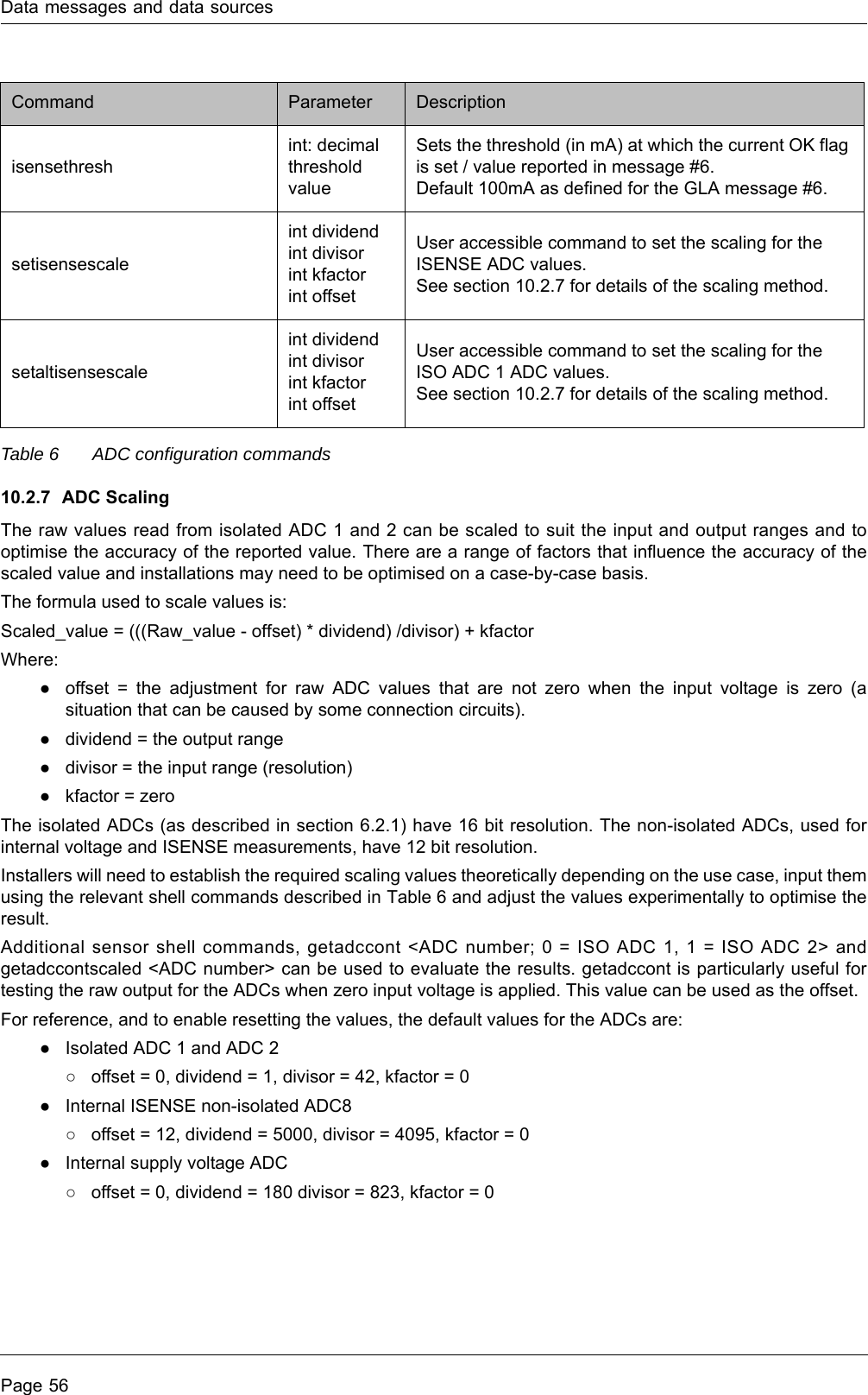 Data messages and data sourcesPage 56Table 6 ADC configuration commands10.2.7 ADC Scaling The raw values read from isolated ADC 1 and 2 can be scaled to suit the input and output ranges and to optimise the accuracy of the reported value. There are a range of factors that influence the accuracy of the scaled value and installations may need to be optimised on a case-by-case basis.The formula used to scale values is: Scaled_value = (((Raw_value - offset) * dividend) /divisor) + kfactorWhere:●offset = the adjustment for raw ADC values that are not zero when the input voltage is zero (a situation that can be caused by some connection circuits).●dividend = the output range●divisor = the input range (resolution)●kfactor = zeroThe isolated ADCs (as described in section 6.2.1) have 16 bit resolution. The non-isolated ADCs, used for internal voltage and ISENSE measurements, have 12 bit resolution.Installers will need to establish the required scaling values theoretically depending on the use case, input them using the relevant shell commands described in Table 6 and adjust the values experimentally to optimise the result. Additional sensor shell commands, getadccont &lt;ADC number; 0 = ISO ADC 1, 1 = ISO ADC 2&gt; and getadccontscaled &lt;ADC number&gt; can be used to evaluate the results. getadccont is particularly useful for testing the raw output for the ADCs when zero input voltage is applied. This value can be used as the offset.For reference, and to enable resetting the values, the default values for the ADCs are:●Isolated ADC 1 and ADC 2○offset = 0, dividend = 1, divisor = 42, kfactor = 0●Internal ISENSE non-isolated ADC8○offset = 12, dividend = 5000, divisor = 4095, kfactor = 0●Internal supply voltage ADC○offset = 0, dividend = 180 divisor = 823, kfactor = 0isensethreshint: decimal threshold valueSets the threshold (in mA) at which the current OK flag is set / value reported in message #6.Default 100mA as defined for the GLA message #6. setisensescaleint dividendint divisorint kfactorint offsetUser accessible command to set the scaling for the ISENSE ADC values.See section 10.2.7 for details of the scaling method.setaltisensescaleint dividendint divisorint kfactorint offsetUser accessible command to set the scaling for the ISO ADC 1 ADC values.See section 10.2.7 for details of the scaling method.Command Parameter Description