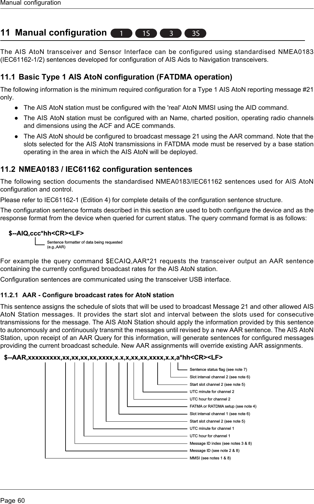 Manual configurationPage 6011 Manual configurationThe AIS AtoN transceiver and Sensor Interface can be configured using standardised NMEA0183 (IEC61162-1/2) sentences developed for configuration of AIS Aids to Navigation transceivers. 11.1 Basic Type 1 AIS AtoN configuration (FATDMA operation) The following information is the minimum required configuration for a Type 1 AIS AtoN reporting message #21 only.●The AIS AtoN station must be configured with the &apos;real&apos; AtoN MMSI using the AID command.●The AIS AtoN station must be configured with an Name, charted position, operating radio channels and dimensions using the ACF and ACE commands.●The AIS AtoN should be configured to broadcast message 21 using the AAR command. Note that the slots selected for the AIS AtoN transmissions in FATDMA mode must be reserved by a base station operating in the area in which the AIS AtoN will be deployed.11.2 NMEA0183 / IEC61162 configuration sentencesThe following section documents the standardised NMEA0183/IEC61162 sentences used for AIS AtoN configuration and control. Please refer to IEC61162-1 (Edition 4) for complete details of the configuration sentence structure.The configuration sentence formats described in this section are used to both configure the device and as the response format from the device when queried for current status. The query command format is as follows:For example the query command $ECAIQ,AAR*21 requests the transceiver output an AAR sentence containing the currently configured broadcast rates for the AIS AtoN station.Configuration sentences are communicated using the transceiver USB interface.11.2.1 AAR - Configure broadcast rates for AtoN stationThis sentence assigns the schedule of slots that will be used to broadcast Message 21 and other allowed AIS AtoN Station messages. It provides the start slot and interval between the slots used for consecutive transmissions for the message. The AIS AtoN Station should apply the information provided by this sentence to autonomously and continuously transmit the messages until revised by a new AAR sentence. The AIS AtoN Station, upon receipt of an AAR Query for this information, will generate sentences for configured messages providing the current broadcast schedule. New AAR assignments will override existing AAR assignments.11S 33S$--AIQ,ccc*hh&lt;CR&gt;&lt;LF&gt;Sentence formatter of data being requested (e.g.,AAR)$--AAR,xxxxxxxxx,xx,xx,xx,xx,xxxx,x.x,x,xx,xx,xxxx,x.x,a*hh&lt;CR&gt;&lt;LF&gt;Sentence status flag (see note 7)Slot interval channel 2 (see note 6)Start slot channel 2 (see note 5)UTC minute for channel 2UTC hour for channel 2FATMA or RATDMA setup (see note 4)Slot interval channel 1 (see note 6)Start slot channel 2 (see note 5)UTC minute for channel 1UTC hour for channel 1Message ID index (see notes 3 &amp; 8)Message ID (see note 2 &amp; 8)MMSI (see notes 1 &amp; 8)