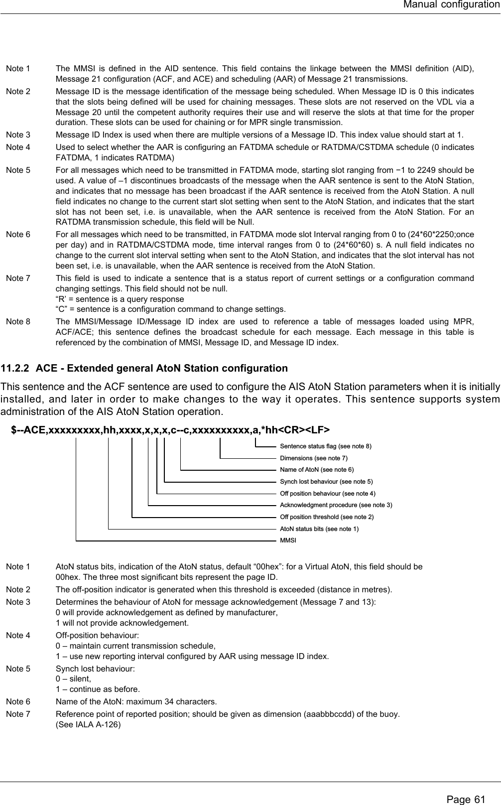 Manual configuration Page 6111.2.2 ACE - Extended general AtoN Station configurationThis sentence and the ACF sentence are used to configure the AIS AtoN Station parameters when it is initially installed, and later in order to make changes to the way it operates. This sentence supports system administration of the AIS AtoN Station operation.Note 1 The MMSI is defined in the AID sentence. This field contains the linkage between the MMSI definition (AID), Message 21 configuration (ACF, and ACE) and scheduling (AAR) of Message 21 transmissions.Note 2 Message ID is the message identification of the message being scheduled. When Message ID is 0 this indicates that the slots being defined will be used for chaining messages. These slots are not reserved on the VDL via a Message 20 until the competent authority requires their use and will reserve the slots at that time for the proper duration. These slots can be used for chaining or for MPR single transmission.Note 3 Message ID Index is used when there are multiple versions of a Message ID. This index value should start at 1.Note 4 Used to select whether the AAR is configuring an FATDMA schedule or RATDMA/CSTDMA schedule (0 indicates FATDMA, 1 indicates RATDMA)Note 5 For all messages which need to be transmitted in FATDMA mode, starting slot ranging from −1 to 2249 should be used. A value of –1 discontinues broadcasts of the message when the AAR sentence is sent to the AtoN Station, and indicates that no message has been broadcast if the AAR sentence is received from the AtoN Station. A null field indicates no change to the current start slot setting when sent to the AtoN Station, and indicates that the start slot has not been set, i.e. is unavailable, when the AAR sentence is received from the AtoN Station. For an RATDMA transmission schedule, this field will be Null.Note 6 For all messages which need to be transmitted, in FATDMA mode slot Interval ranging from 0 to (24*60*2250;once per day) and in RATDMA/CSTDMA mode, time interval ranges from 0 to (24*60*60) s. A null field indicates no change to the current slot interval setting when sent to the AtoN Station, and indicates that the slot interval has not been set, i.e. is unavailable, when the AAR sentence is received from the AtoN Station.Note 7 This field is used to indicate a sentence that is a status report of current settings or a configuration command changing settings. This field should not be null.“R’ = sentence is a query response“C” = sentence is a configuration command to change settings.Note 8 The MMSI/Message ID/Message ID index are used to reference a table of messages loaded using MPR, ACF/ACE; this sentence defines the broadcast schedule for each message. Each message in this table is referenced by the combination of MMSI, Message ID, and Message ID index.Note 1 AtoN status bits, indication of the AtoN status, default “00hex”: for a Virtual AtoN, this field should be00hex. The three most significant bits represent the page ID.Note 2 The off-position indicator is generated when this threshold is exceeded (distance in metres).Note 3 Determines the behaviour of AtoN for message acknowledgement (Message 7 and 13):0 will provide acknowledgement as defined by manufacturer,1 will not provide acknowledgement.Note 4 Off-position behaviour:0 – maintain current transmission schedule,1 – use new reporting interval configured by AAR using message ID index.Note 5 Synch lost behaviour:0 – silent,1 – continue as before.Note 6 Name of the AtoN: maximum 34 characters.Note 7 Reference point of reported position; should be given as dimension (aaabbbccdd) of the buoy.(See IALA A-126)Sentence status flag (see note 8)Dimensions (see note 7)Name of AtoN (see note 6)Synch lost behaviour (see note 5)Off position behaviour (see note 4)Acknowledgment procedure (see note 3)Off position threshold (see note 2)AtoN status bits (see note 1)MMSI  $--ACE,xxxxxxxxx,hh,xxxx,x,x,x,c--c,xxxxxxxxxx,a,*hh&lt;CR&gt;&lt;LF&gt;