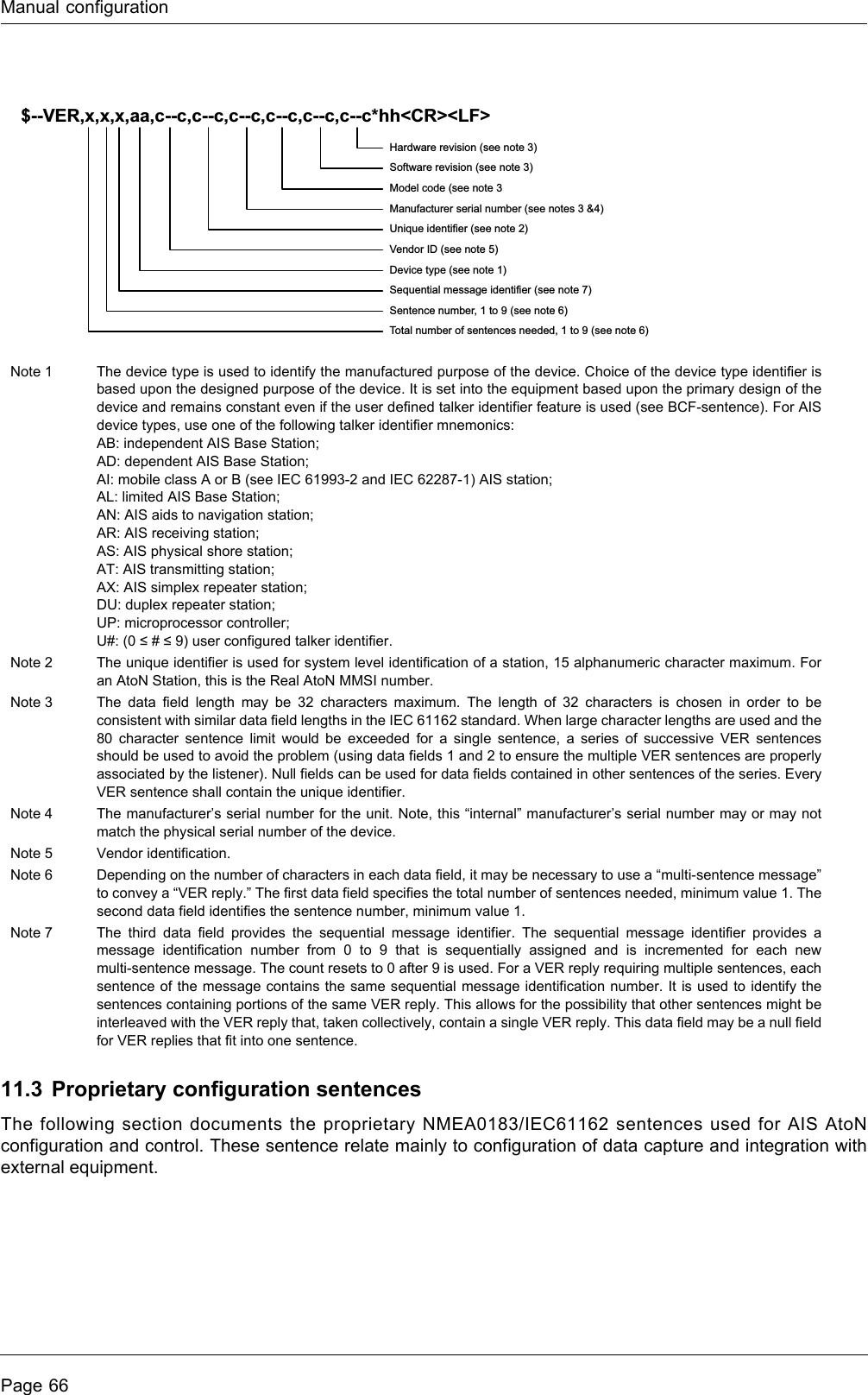 Manual configurationPage 6611.3 Proprietary configuration sentencesThe following section documents the proprietary NMEA0183/IEC61162 sentences used for AIS AtoN configuration and control. These sentence relate mainly to configuration of data capture and integration with external equipment.Note 1 The device type is used to identify the manufactured purpose of the device. Choice of the device type identifier is based upon the designed purpose of the device. It is set into the equipment based upon the primary design of the device and remains constant even if the user defined talker identifier feature is used (see BCF-sentence). For AIS device types, use one of the following talker identifier mnemonics:AB: independent AIS Base Station;AD: dependent AIS Base Station;AI: mobile class A or B (see IEC 61993-2 and IEC 62287-1) AIS station;AL: limited AIS Base Station;AN: AIS aids to navigation station;AR: AIS receiving station;AS: AIS physical shore station;AT: AIS transmitting station;AX: AIS simplex repeater station;DU: duplex repeater station;UP: microprocessor controller;U#: (0 ≤ # ≤ 9) user configured talker identifier.Note 2 The unique identifier is used for system level identification of a station, 15 alphanumeric character maximum. For an AtoN Station, this is the Real AtoN MMSI number.Note 3 The data field length may be 32 characters maximum. The length of 32 characters is chosen in order to be consistent with similar data field lengths in the IEC 61162 standard. When large character lengths are used and the 80 character sentence limit would be exceeded for a single sentence, a series of successive VER sentences should be used to avoid the problem (using data fields 1 and 2 to ensure the multiple VER sentences are properly associated by the listener). Null fields can be used for data fields contained in other sentences of the series. Every VER sentence shall contain the unique identifier.Note 4 The manufacturer’s serial number for the unit. Note, this “internal” manufacturer’s serial number may or may not match the physical serial number of the device.Note 5 Vendor identification.Note 6 Depending on the number of characters in each data field, it may be necessary to use a “multi-sentence message” to convey a “VER reply.” The first data field specifies the total number of sentences needed, minimum value 1. The second data field identifies the sentence number, minimum value 1. Note 7 The third data field provides the sequential message identifier. The sequential message identifier provides a message identification number from 0 to 9 that is sequentially assigned and is incremented for each new multi-sentence message. The count resets to 0 after 9 is used. For a VER reply requiring multiple sentences, each sentence of the message contains the same sequential message identification number. It is used to identify the sentences containing portions of the same VER reply. This allows for the possibility that other sentences might be interleaved with the VER reply that, taken collectively, contain a single VER reply. This data field may be a null field for VER replies that fit into one sentence.$--VER,x,x,x,aa,c--c,c--c,c--c,c--c,c--c,c--c*hh&lt;CR&gt;&lt;LF&gt;Hardware revision (see note 3)Software revision (see note 3)Model code (see note 3Manufacturer serial number (see notes 3 &amp;4)Unique identifier (see note 2)Vendor ID (see note 5)Device type (see note 1)Sequential message identifier (see note 7)Sentence number, 1 to 9 (see note 6)Total number of sentences needed, 1 to 9 (see note 6)