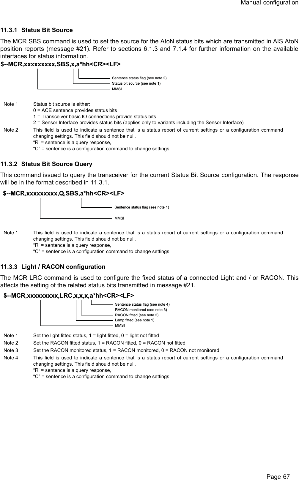 Manual configuration Page 6711.3.1 Status Bit Source The MCR SBS command is used to set the source for the AtoN status bits which are transmitted in AIS AtoN position reports (message #21). Refer to sections 6.1.3 and 7.1.4 for further information on the available interfaces for status information.11.3.2 Status Bit Source QueryThis command issued to query the transceiver for the current Status Bit Source configuration. The response will be in the format described in 11.3.1.11.3.3 Light / RACON configurationThe MCR LRC command is used to configure the fixed status of a connected Light and / or RACON. This affects the setting of the related status bits transmitted in message #21.Note 1 Status bit source is either:0 = ACE sentence provides status bits1 = Transceiver basic IO connections provide status bits2 = Sensor Interface provides status bits (applies only to variants including the Sensor Interface)Note 2 This field is used to indicate a sentence that is a status report of current settings or a configuration command changing settings. This field should not be null.“R’ = sentence is a query response,“C” = sentence is a configuration command to change settings.Note 1 This field is used to indicate a sentence that is a status report of current settings or a configuration command changing settings. This field should not be null.“R’ = sentence is a query response,“C” = sentence is a configuration command to change settings.Note 1 Set the light fitted status, 1 = light fitted, 0 = light not fittedNote 2 Set the RACON fitted status, 1 = RACON fitted, 0 = RACON not fittedNote 3 Set the RACON monitored status, 1 = RACON monitored, 0 = RACON not monitoredNote 4 This field is used to indicate a sentence that is a status report of current settings or a configuration command changing settings. This field should not be null.“R’ = sentence is a query response,“C” = sentence is a configuration command to change settings.Sentence status flag (see note 2)Status bit source (see note 1)MMSI$--MCR,xxxxxxxxx,SBS,x,a*hh&lt;CR&gt;&lt;LF&gt;Sentence status flag (see note 1)MMSI$--MCR,xxxxxxxxx,Q,SBS,a*hh&lt;CR&gt;&lt;LF&gt;Sentence status flag (see note 4)RACON monitored (see note 3)RACON fitted (see note 2)Lamp fitted (see note 1)MMSI$--MCR,xxxxxxxxx,LRC,x,x,x,a*hh&lt;CR&gt;&lt;LF&gt;