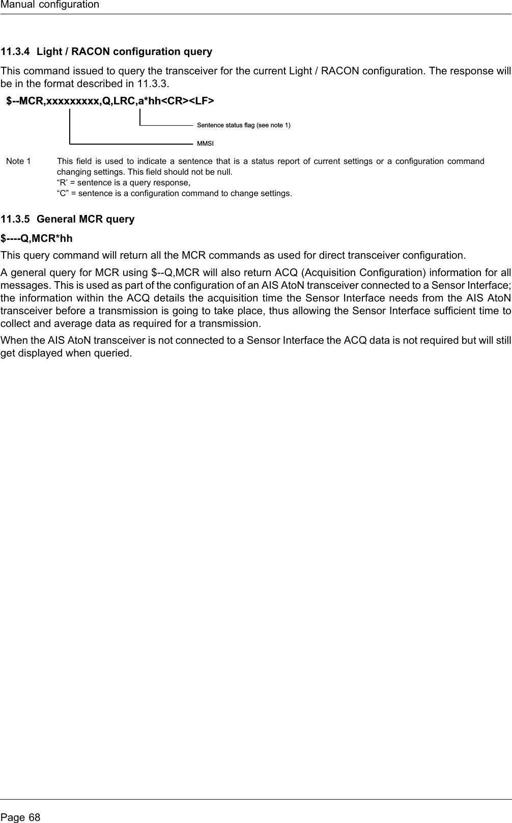 Manual configurationPage 6811.3.4 Light / RACON configuration queryThis command issued to query the transceiver for the current Light / RACON configuration. The response will be in the format described in 11.3.3.11.3.5 General MCR query$----Q,MCR*hhThis query command will return all the MCR commands as used for direct transceiver configuration.A general query for MCR using $--Q,MCR will also return ACQ (Acquisition Configuration) information for all messages. This is used as part of the configuration of an AIS AtoN transceiver connected to a Sensor Interface; the information within the ACQ details the acquisition time the Sensor Interface needs from the AIS AtoN transceiver before a transmission is going to take place, thus allowing the Sensor Interface sufficient time to collect and average data as required for a transmission.When the AIS AtoN transceiver is not connected to a Sensor Interface the ACQ data is not required but will still get displayed when queried.Note 1 This field is used to indicate a sentence that is a status report of current settings or a configuration command changing settings. This field should not be null.“R’ = sentence is a query response,“C” = sentence is a configuration command to change settings.Sentence status flag (see note 1)MMSI$--MCR,xxxxxxxxx,Q,LRC,a*hh&lt;CR&gt;&lt;LF&gt;